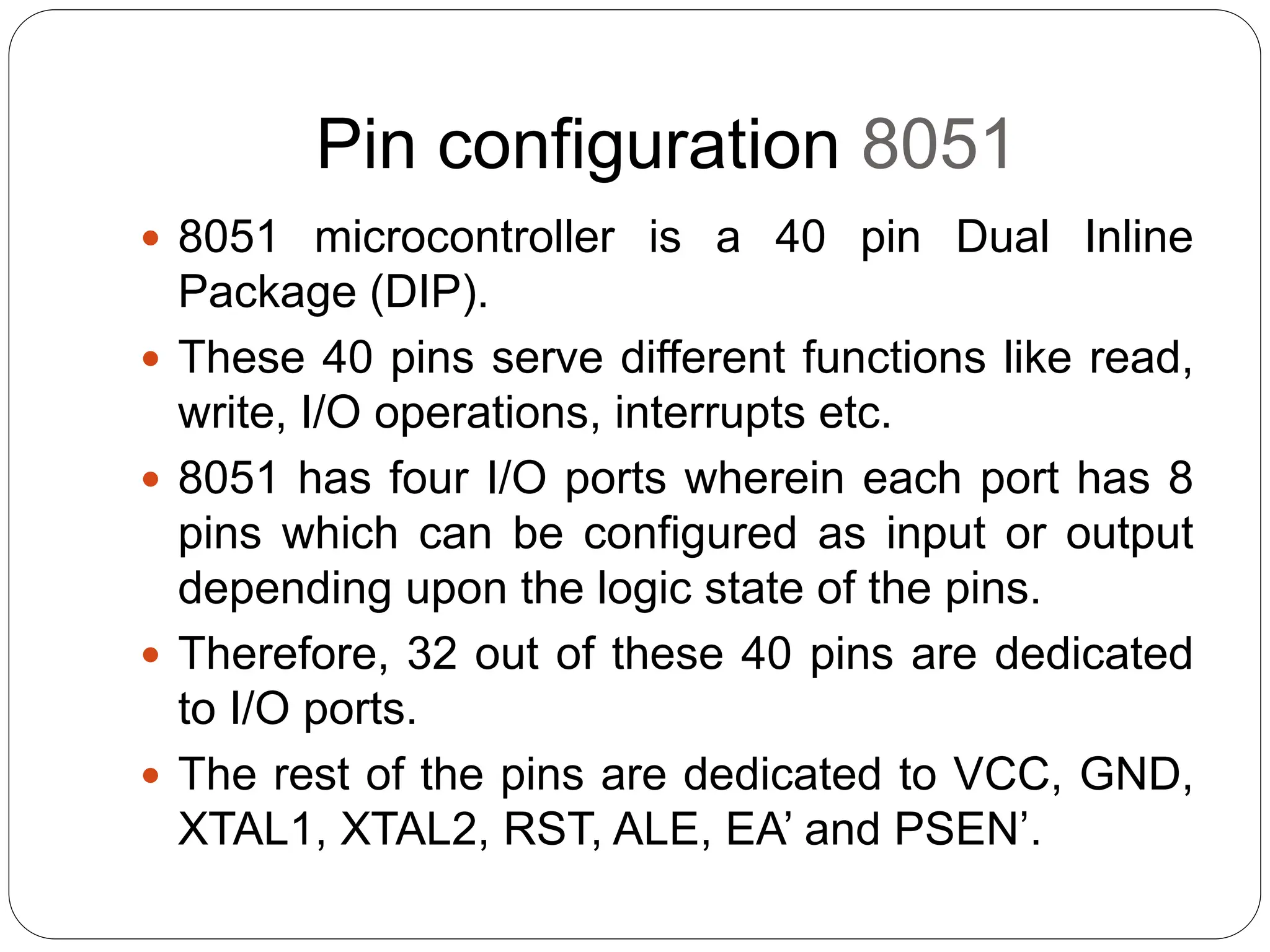 Pin configuration 8051
 8051 microcontroller is a 40 pin Dual Inline
Package (DIP).
 These 40 pins serve different functions like read,
write, I/O operations, interrupts etc.
 8051 has four I/O ports wherein each port has 8
pins which can be configured as input or output
depending upon the logic state of the pins.
 Therefore, 32 out of these 40 pins are dedicated
to I/O ports.
 The rest of the pins are dedicated to VCC, GND,
XTAL1, XTAL2, RST, ALE, EA’ and PSEN’.
 