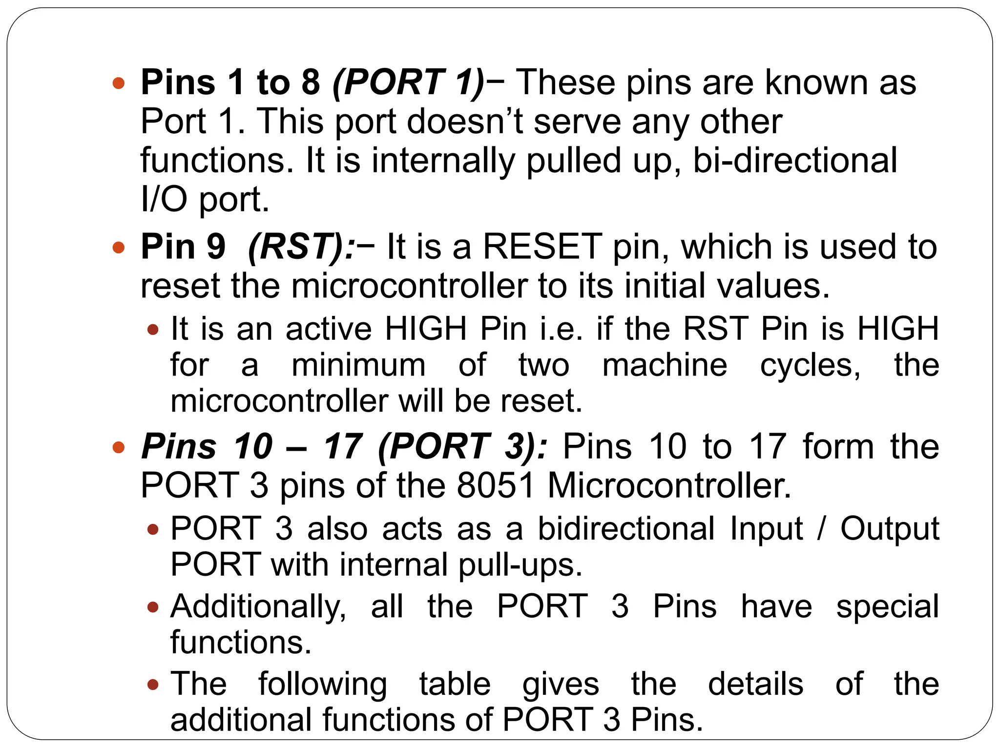  Pins 1 to 8 (PORT 1)− These pins are known as
Port 1. This port doesn’t serve any other
functions. It is internally pulled up, bi-directional
I/O port.
 Pin 9 (RST):− It is a RESET pin, which is used to
reset the microcontroller to its initial values.
 It is an active HIGH Pin i.e. if the RST Pin is HIGH
for a minimum of two machine cycles, the
microcontroller will be reset.
 Pins 10 – 17 (PORT 3): Pins 10 to 17 form the
PORT 3 pins of the 8051 Microcontroller.
 PORT 3 also acts as a bidirectional Input / Output
PORT with internal pull-ups.
 Additionally, all the PORT 3 Pins have special
functions.
 The following table gives the details of the
additional functions of PORT 3 Pins.
 