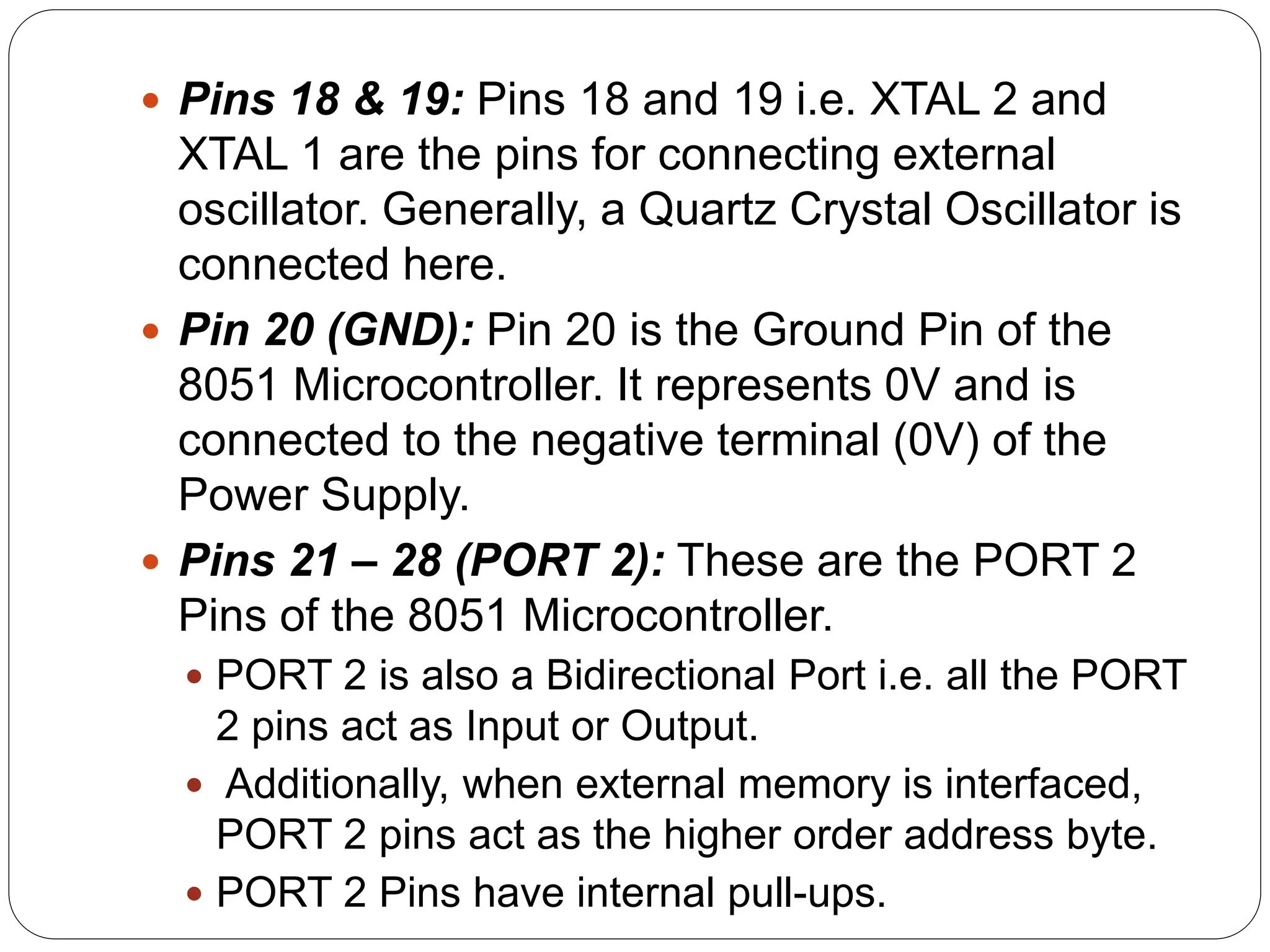  Pins 18 & 19: Pins 18 and 19 i.e. XTAL 2 and
XTAL 1 are the pins for connecting external
oscillator. Generally, a Quartz Crystal Oscillator is
connected here.
 Pin 20 (GND): Pin 20 is the Ground Pin of the
8051 Microcontroller. It represents 0V and is
connected to the negative terminal (0V) of the
Power Supply.
 Pins 21 – 28 (PORT 2): These are the PORT 2
Pins of the 8051 Microcontroller.
 PORT 2 is also a Bidirectional Port i.e. all the PORT
2 pins act as Input or Output.
 Additionally, when external memory is interfaced,
PORT 2 pins act as the higher order address byte.
 PORT 2 Pins have internal pull-ups.
 