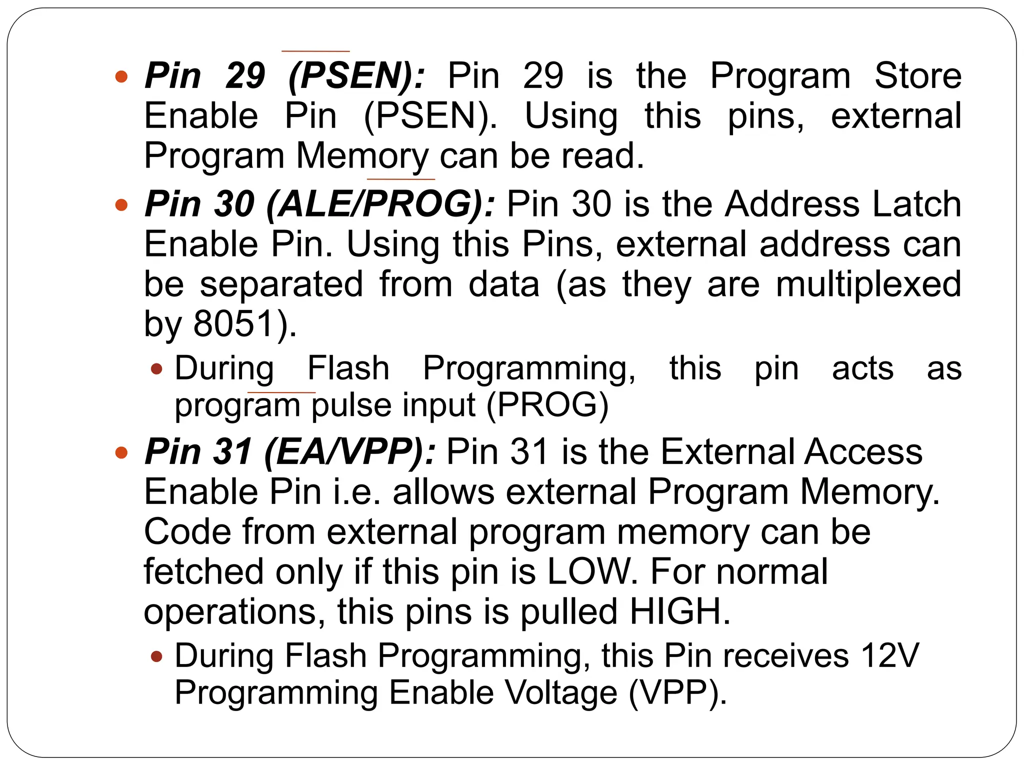  Pin 29 (PSEN): Pin 29 is the Program Store
Enable Pin (PSEN). Using this pins, external
Program Memory can be read.
 Pin 30 (ALE/PROG): Pin 30 is the Address Latch
Enable Pin. Using this Pins, external address can
be separated from data (as they are multiplexed
by 8051).
 During Flash Programming, this pin acts as
program pulse input (PROG)
 Pin 31 (EA/VPP): Pin 31 is the External Access
Enable Pin i.e. allows external Program Memory.
Code from external program memory can be
fetched only if this pin is LOW. For normal
operations, this pins is pulled HIGH.
 During Flash Programming, this Pin receives 12V
Programming Enable Voltage (VPP).
 