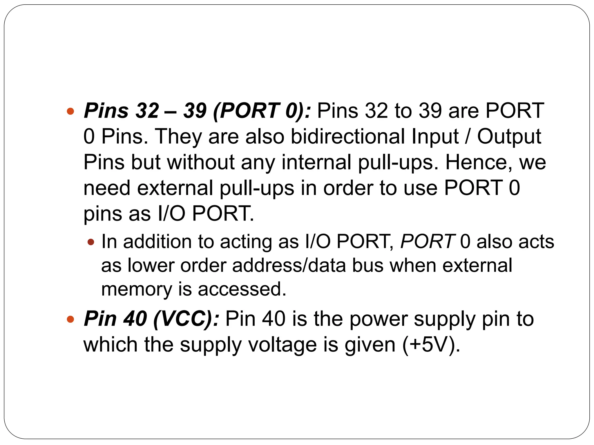  Pins 32 – 39 (PORT 0): Pins 32 to 39 are PORT
0 Pins. They are also bidirectional Input / Output
Pins but without any internal pull-ups. Hence, we
need external pull-ups in order to use PORT 0
pins as I/O PORT.
 In addition to acting as I/O PORT, PORT 0 also acts
as lower order address/data bus when external
memory is accessed.
 Pin 40 (VCC): Pin 40 is the power supply pin to
which the supply voltage is given (+5V).
 