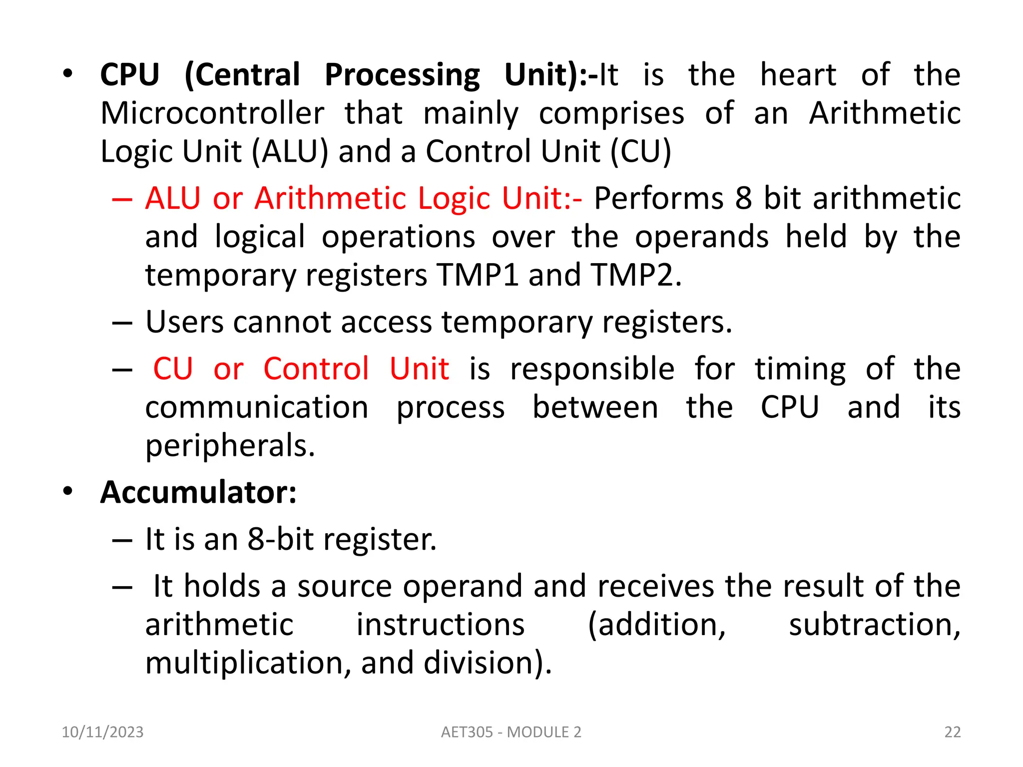 • CPU (Central Processing Unit):-It is the heart of the
Microcontroller that mainly comprises of an Arithmetic
Logic Unit (ALU) and a Control Unit (CU)
– ALU or Arithmetic Logic Unit:- Performs 8 bit arithmetic
and logical operations over the operands held by the
temporary registers TMP1 and TMP2.
– Users cannot access temporary registers.
– CU or Control Unit is responsible for timing of the
communication process between the CPU and its
peripherals.
• Accumulator:
– It is an 8-bit register.
– It holds a source operand and receives the result of the
arithmetic instructions (addition, subtraction,
multiplication, and division).
10/11/2023 AET305 - MODULE 2 22
 