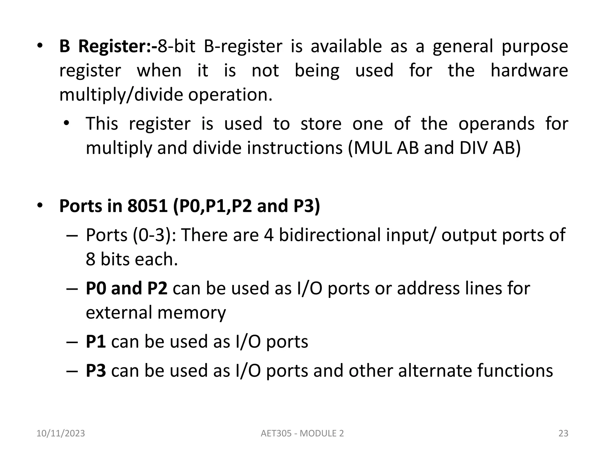 • B Register:-8-bit B-register is available as a general purpose
register when it is not being used for the hardware
multiply/divide operation.
• This register is used to store one of the operands for
multiply and divide instructions (MUL AB and DIV AB)
• Ports in 8051 (P0,P1,P2 and P3)
– Ports (0-3): There are 4 bidirectional input/ output ports of
8 bits each.
– P0 and P2 can be used as I/O ports or address lines for
external memory
– P1 can be used as I/O ports
– P3 can be used as I/O ports and other alternate functions
10/11/2023 AET305 - MODULE 2 23
 