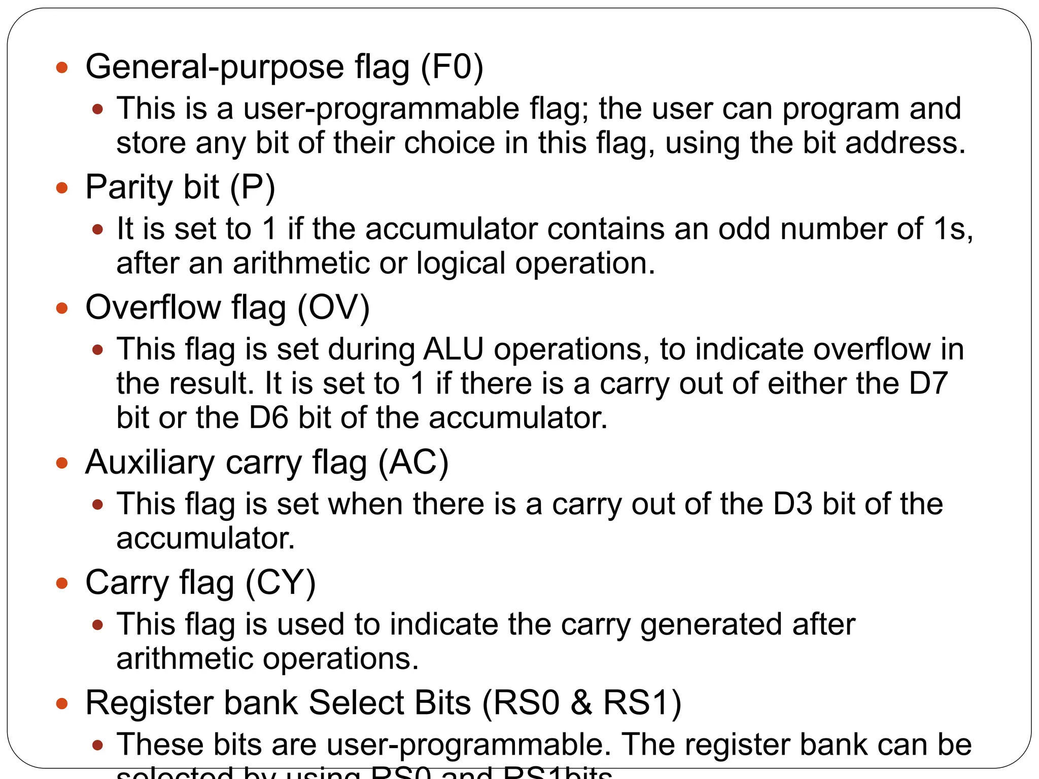  General-purpose flag (F0)
 This is a user-programmable flag; the user can program and
store any bit of their choice in this flag, using the bit address.
 Parity bit (P)
 It is set to 1 if the accumulator contains an odd number of 1s,
after an arithmetic or logical operation.
 Overflow flag (OV)
 This flag is set during ALU operations, to indicate overflow in
the result. It is set to 1 if there is a carry out of either the D7
bit or the D6 bit of the accumulator.
 Auxiliary carry flag (AC)
 This flag is set when there is a carry out of the D3 bit of the
accumulator.
 Carry flag (CY)
 This flag is used to indicate the carry generated after
arithmetic operations.
 Register bank Select Bits (RS0 & RS1)
 These bits are user-programmable. The register bank can be
 
