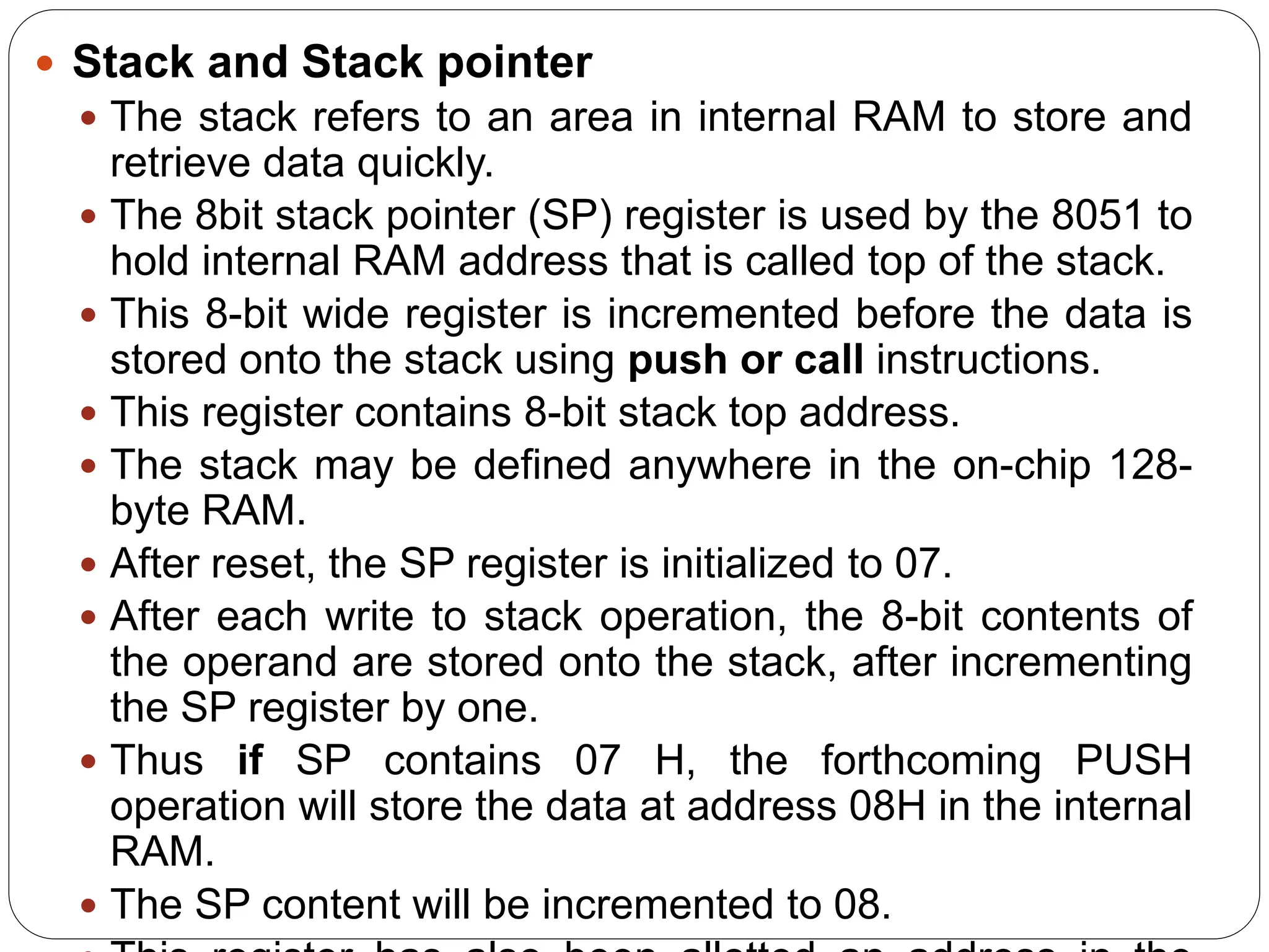  Stack and Stack pointer
 The stack refers to an area in internal RAM to store and
retrieve data quickly.
 The 8bit stack pointer (SP) register is used by the 8051 to
hold internal RAM address that is called top of the stack.
 This 8-bit wide register is incremented before the data is
stored onto the stack using push or call instructions.
 This register contains 8-bit stack top address.
 The stack may be defined anywhere in the on-chip 128-
byte RAM.
 After reset, the SP register is initialized to 07.
 After each write to stack operation, the 8-bit contents of
the operand are stored onto the stack, after incrementing
the SP register by one.
 Thus if SP contains 07 H, the forthcoming PUSH
operation will store the data at address 08H in the internal
RAM.
 The SP content will be incremented to 08.
 