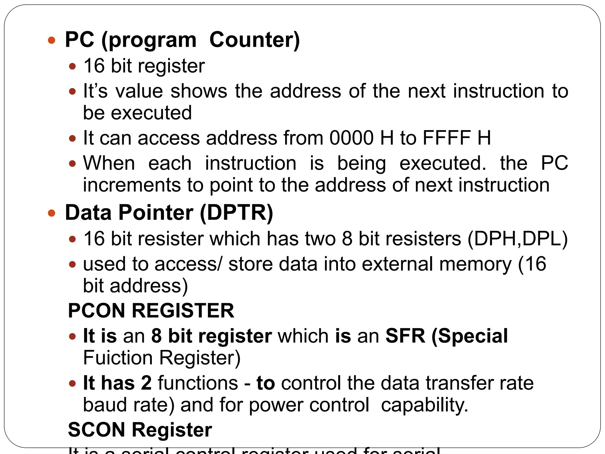  PC (program Counter)
 16 bit register
 It’s value shows the address of the next instruction to
be executed
 It can access address from 0000 H to FFFF H
 When each instruction is being executed. the PC
increments to point to the address of next instruction
 Data Pointer (DPTR)
 16 bit resister which has two 8 bit resisters (DPH,DPL)
 used to access/ store data into external memory (16
bit address)
PCON REGISTER
 It is an 8 bit register which is an SFR (Special
Fuiction Register)
 It has 2 functions - to control the data transfer rate
baud rate) and for power control capability.
SCON Register
 