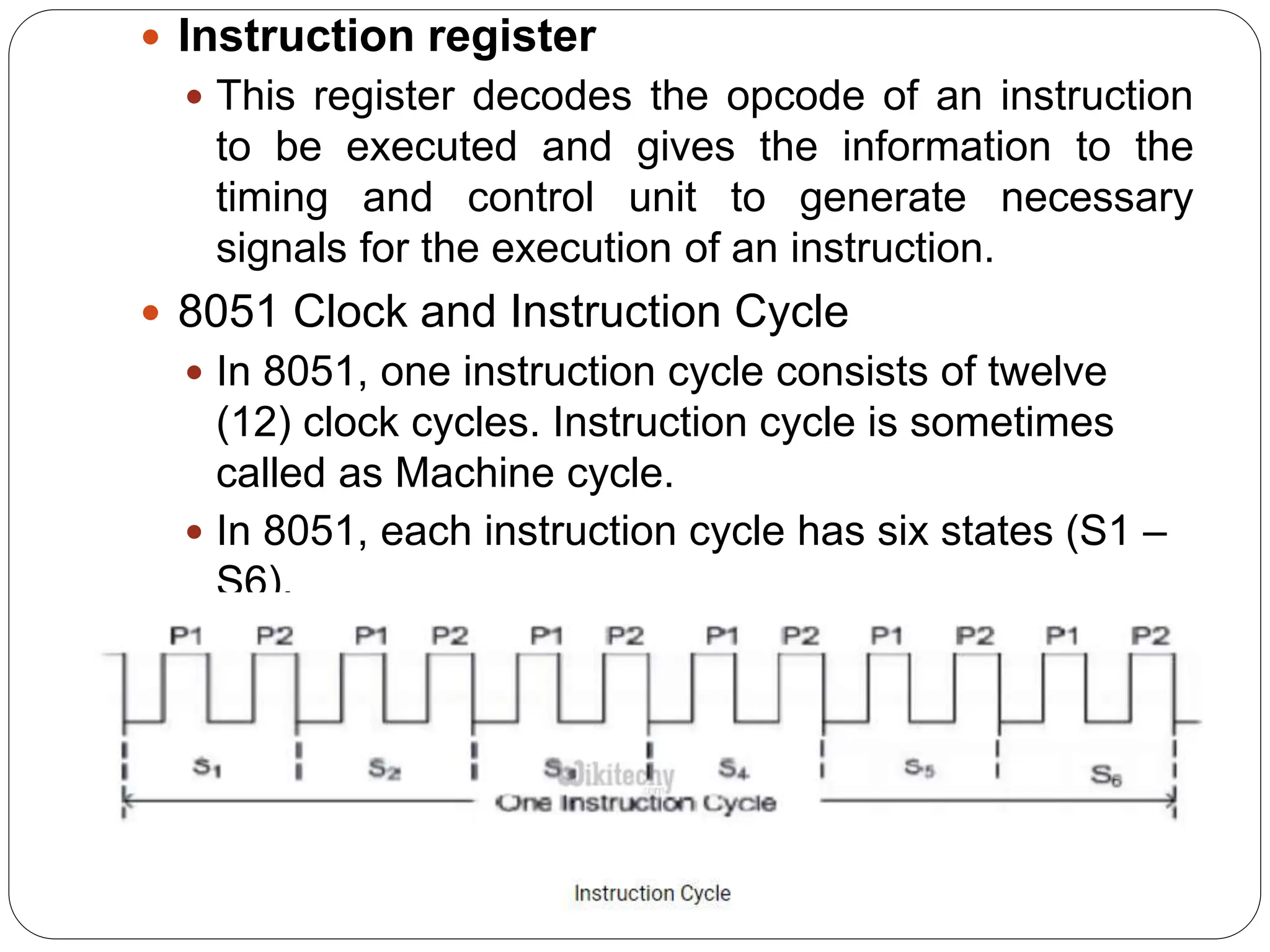  Instruction register
 This register decodes the opcode of an instruction
to be executed and gives the information to the
timing and control unit to generate necessary
signals for the execution of an instruction.
 8051 Clock and Instruction Cycle
 In 8051, one instruction cycle consists of twelve
(12) clock cycles. Instruction cycle is sometimes
called as Machine cycle.
 In 8051, each instruction cycle has six states (S1 –
S6).
 Each state has two pulses (P1 and P2).

 