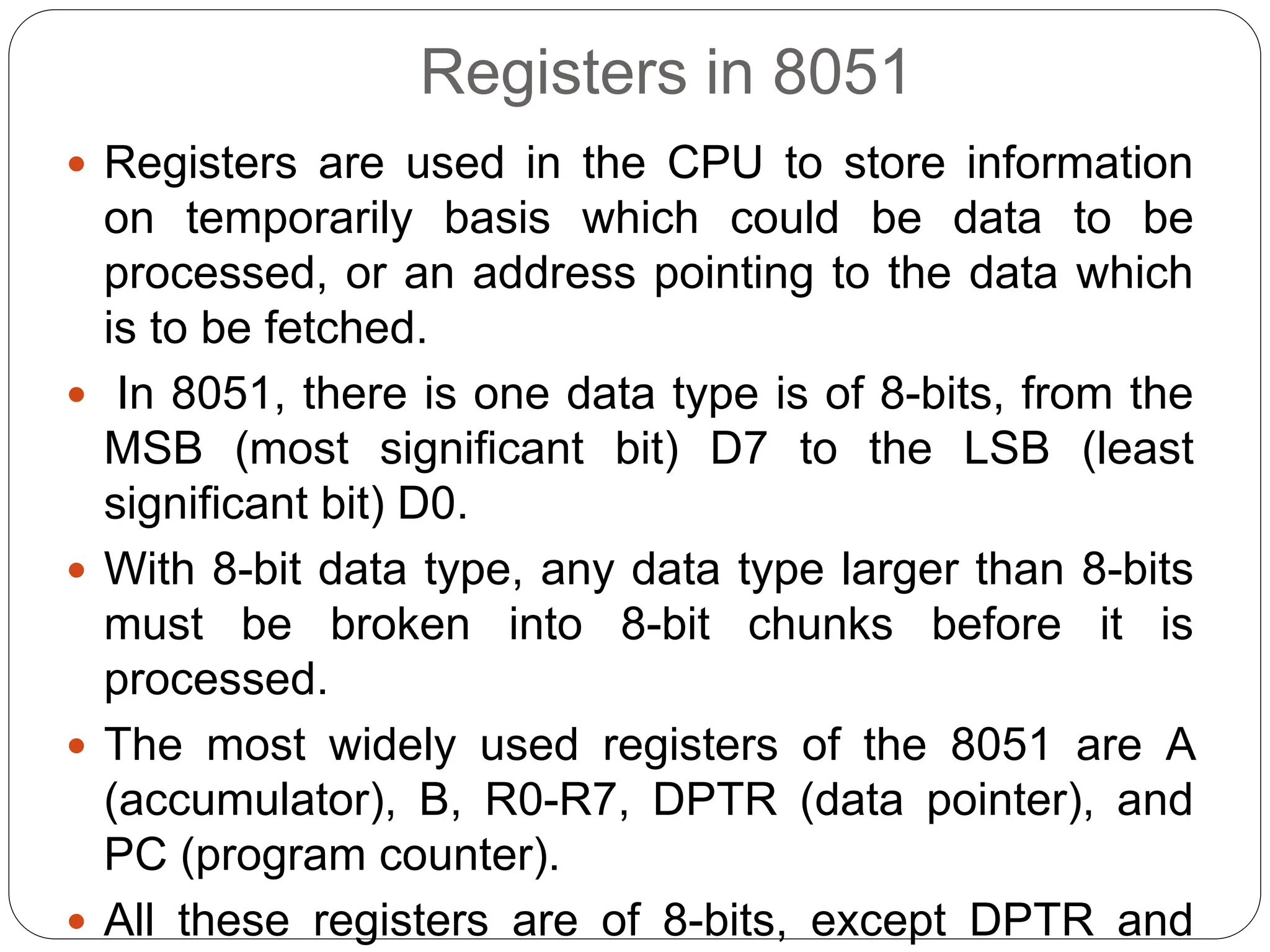 Registers in 8051
 Registers are used in the CPU to store information
on temporarily basis which could be data to be
processed, or an address pointing to the data which
is to be fetched.
 In 8051, there is one data type is of 8-bits, from the
MSB (most significant bit) D7 to the LSB (least
significant bit) D0.
 With 8-bit data type, any data type larger than 8-bits
must be broken into 8-bit chunks before it is
processed.
 The most widely used registers of the 8051 are A
(accumulator), B, R0-R7, DPTR (data pointer), and
PC (program counter).
 All these registers are of 8-bits, except DPTR and
 