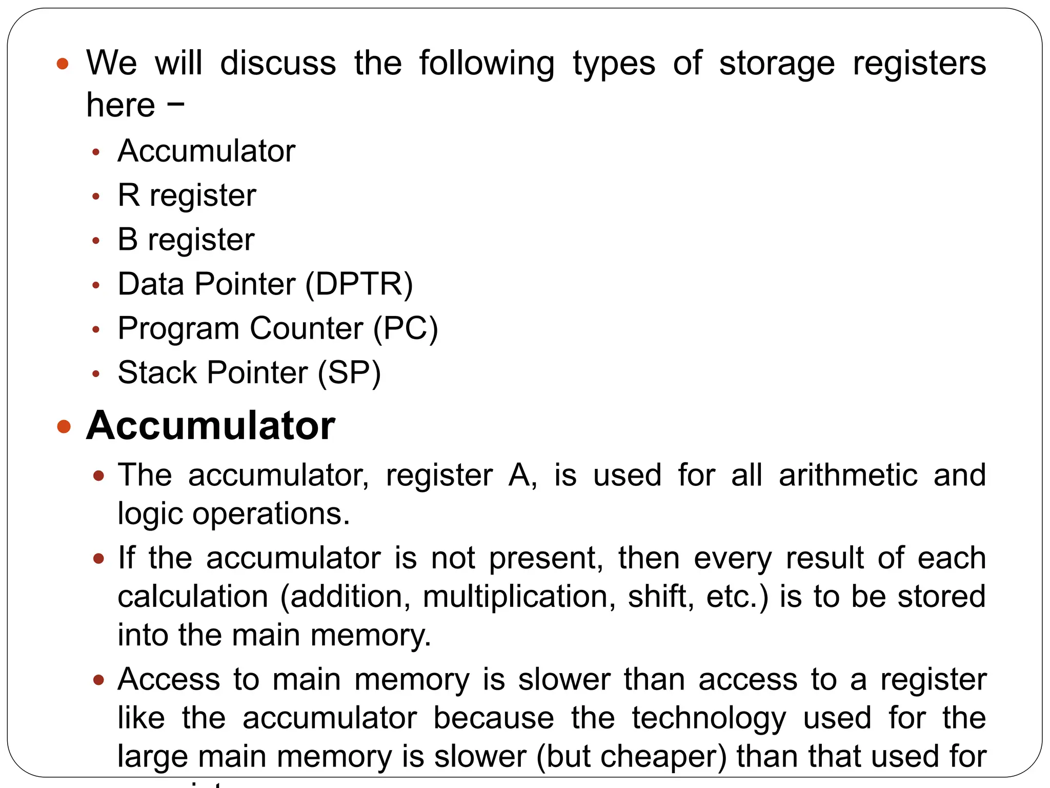  We will discuss the following types of storage registers
here −
• Accumulator
• R register
• B register
• Data Pointer (DPTR)
• Program Counter (PC)
• Stack Pointer (SP)
 Accumulator
 The accumulator, register A, is used for all arithmetic and
logic operations.
 If the accumulator is not present, then every result of each
calculation (addition, multiplication, shift, etc.) is to be stored
into the main memory.
 Access to main memory is slower than access to a register
like the accumulator because the technology used for the
large main memory is slower (but cheaper) than that used for
 