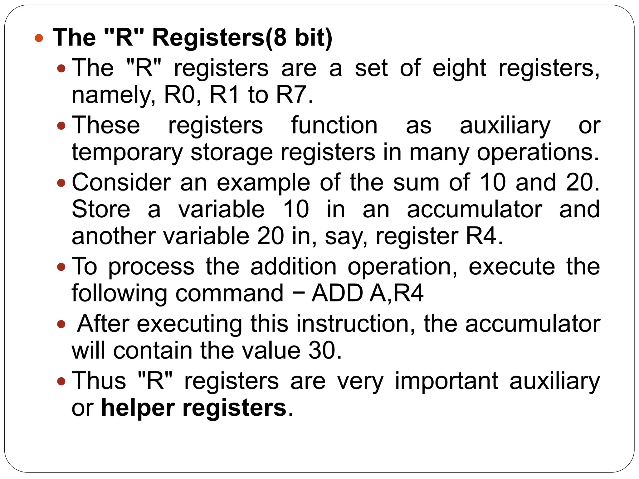  The "R" Registers(8 bit)
 The "R" registers are a set of eight registers,
namely, R0, R1 to R7.
 These registers function as auxiliary or
temporary storage registers in many operations.
 Consider an example of the sum of 10 and 20.
Store a variable 10 in an accumulator and
another variable 20 in, say, register R4.
 To process the addition operation, execute the
following command − ADD A,R4
 After executing this instruction, the accumulator
will contain the value 30.
 Thus "R" registers are very important auxiliary
or helper registers.
 