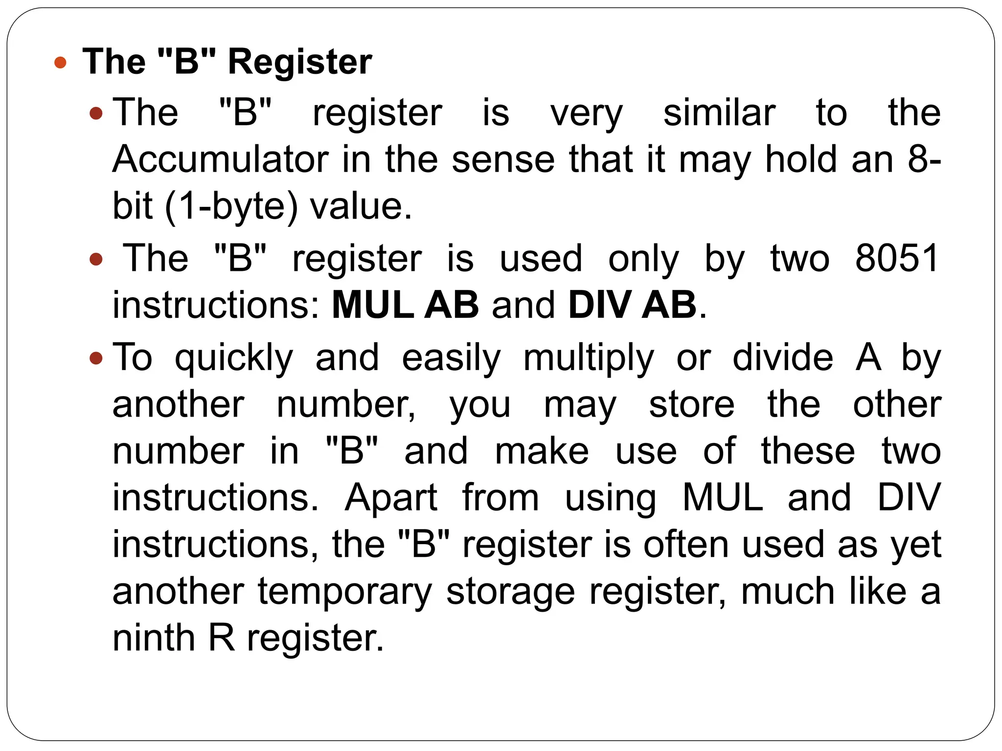  The "B" Register
 The "B" register is very similar to the
Accumulator in the sense that it may hold an 8-
bit (1-byte) value.
 The "B" register is used only by two 8051
instructions: MUL AB and DIV AB.
 To quickly and easily multiply or divide A by
another number, you may store the other
number in "B" and make use of these two
instructions. Apart from using MUL and DIV
instructions, the "B" register is often used as yet
another temporary storage register, much like a
ninth R register.
 