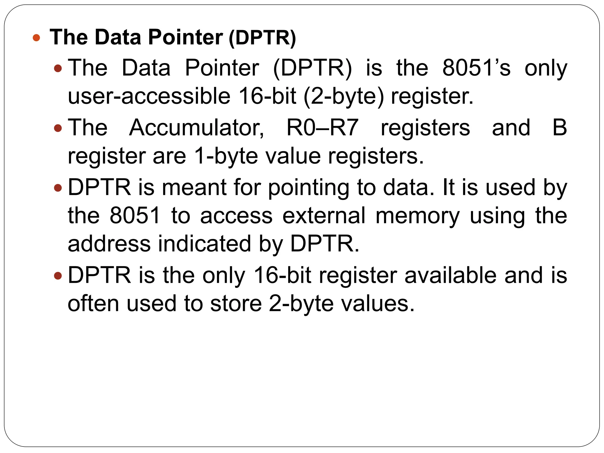  The Data Pointer (DPTR)
 The Data Pointer (DPTR) is the 8051’s only
user-accessible 16-bit (2-byte) register.
 The Accumulator, R0–R7 registers and B
register are 1-byte value registers.
 DPTR is meant for pointing to data. It is used by
the 8051 to access external memory using the
address indicated by DPTR.
 DPTR is the only 16-bit register available and is
often used to store 2-byte values.
 
