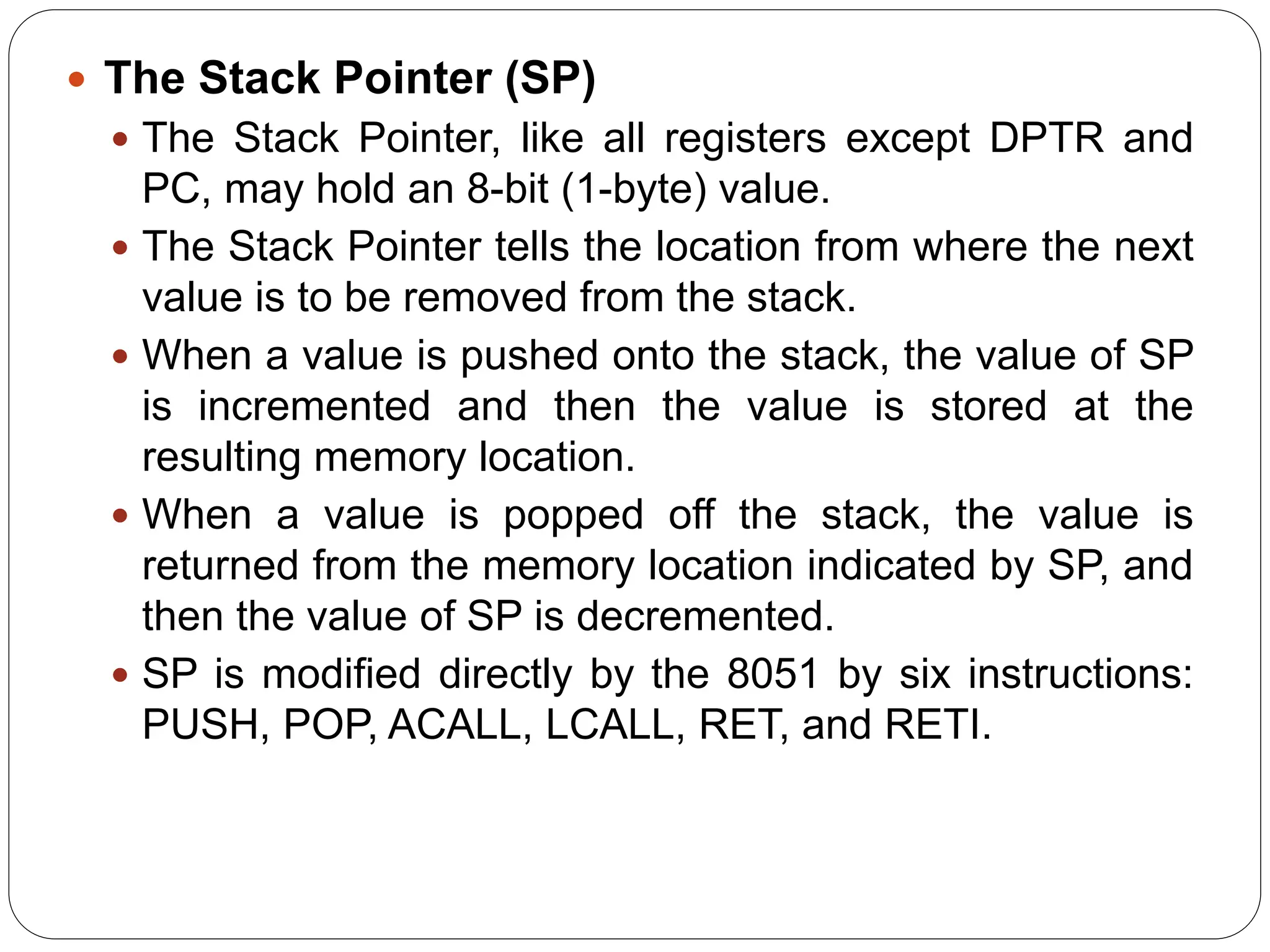  The Stack Pointer (SP)
 The Stack Pointer, like all registers except DPTR and
PC, may hold an 8-bit (1-byte) value.
 The Stack Pointer tells the location from where the next
value is to be removed from the stack.
 When a value is pushed onto the stack, the value of SP
is incremented and then the value is stored at the
resulting memory location.
 When a value is popped off the stack, the value is
returned from the memory location indicated by SP, and
then the value of SP is decremented.
 SP is modified directly by the 8051 by six instructions:
PUSH, POP, ACALL, LCALL, RET, and RETI.
 