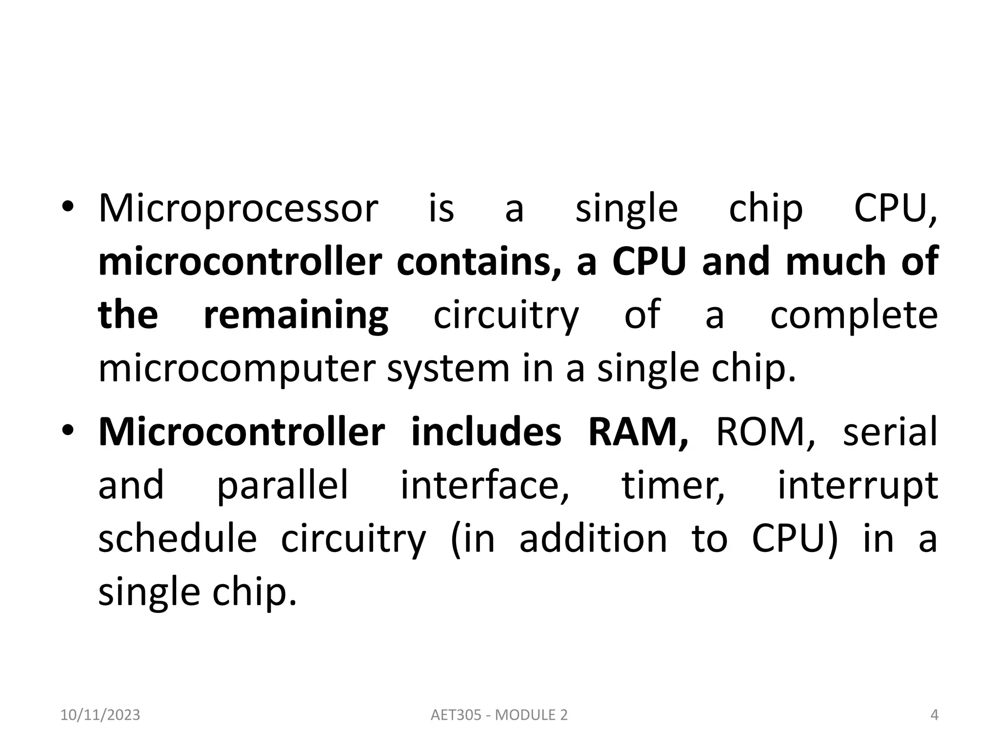 • Microprocessor is a single chip CPU,
microcontroller contains, a CPU and much of
the remaining circuitry of a complete
microcomputer system in a single chip.
• Microcontroller includes RAM, ROM, serial
and parallel interface, timer, interrupt
schedule circuitry (in addition to CPU) in a
single chip.
10/11/2023 4
AET305 - MODULE 2
 