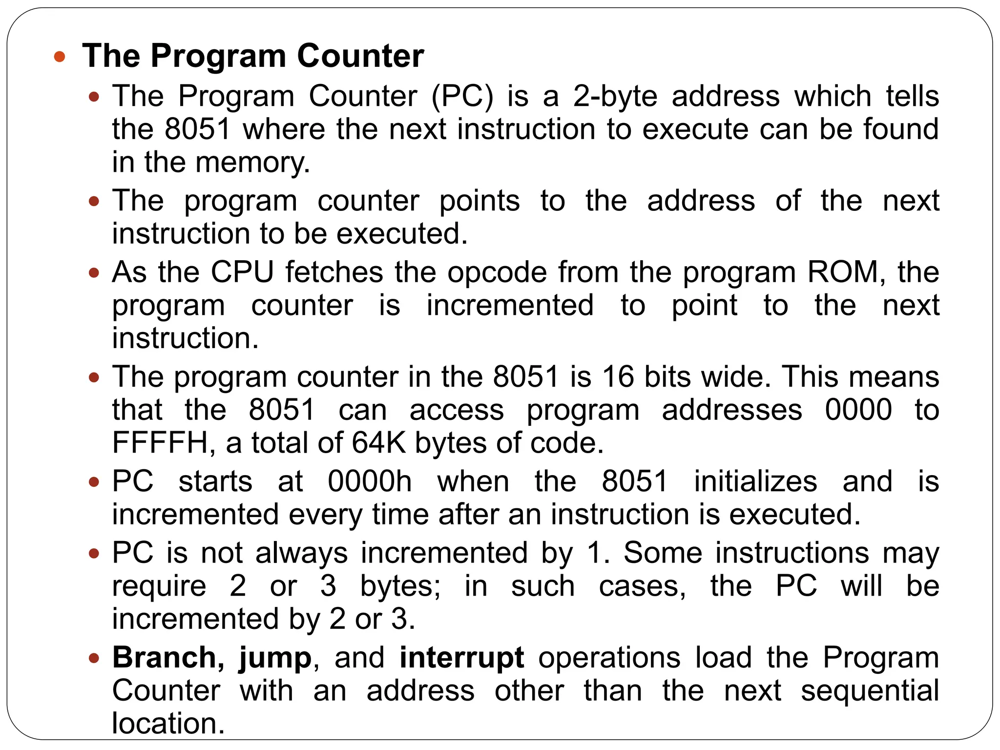  The Program Counter
 The Program Counter (PC) is a 2-byte address which tells
the 8051 where the next instruction to execute can be found
in the memory.
 The program counter points to the address of the next
instruction to be executed.
 As the CPU fetches the opcode from the program ROM, the
program counter is incremented to point to the next
instruction.
 The program counter in the 8051 is 16 bits wide. This means
that the 8051 can access program addresses 0000 to
FFFFH, a total of 64K bytes of code.
 PC starts at 0000h when the 8051 initializes and is
incremented every time after an instruction is executed.
 PC is not always incremented by 1. Some instructions may
require 2 or 3 bytes; in such cases, the PC will be
incremented by 2 or 3.
 Branch, jump, and interrupt operations load the Program
Counter with an address other than the next sequential
location.
 