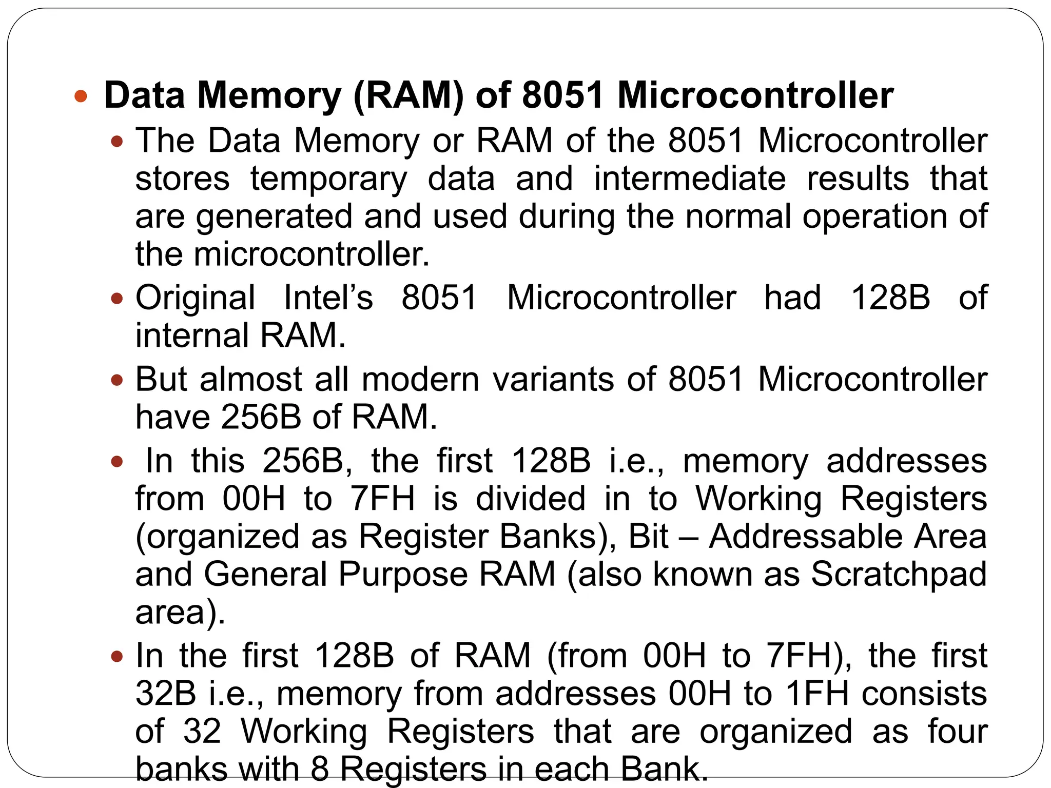  Data Memory (RAM) of 8051 Microcontroller
 The Data Memory or RAM of the 8051 Microcontroller
stores temporary data and intermediate results that
are generated and used during the normal operation of
the microcontroller.
 Original Intel’s 8051 Microcontroller had 128B of
internal RAM.
 But almost all modern variants of 8051 Microcontroller
have 256B of RAM.
 In this 256B, the first 128B i.e., memory addresses
from 00H to 7FH is divided in to Working Registers
(organized as Register Banks), Bit – Addressable Area
and General Purpose RAM (also known as Scratchpad
area).
 In the first 128B of RAM (from 00H to 7FH), the first
32B i.e., memory from addresses 00H to 1FH consists
of 32 Working Registers that are organized as four
banks with 8 Registers in each Bank.
 