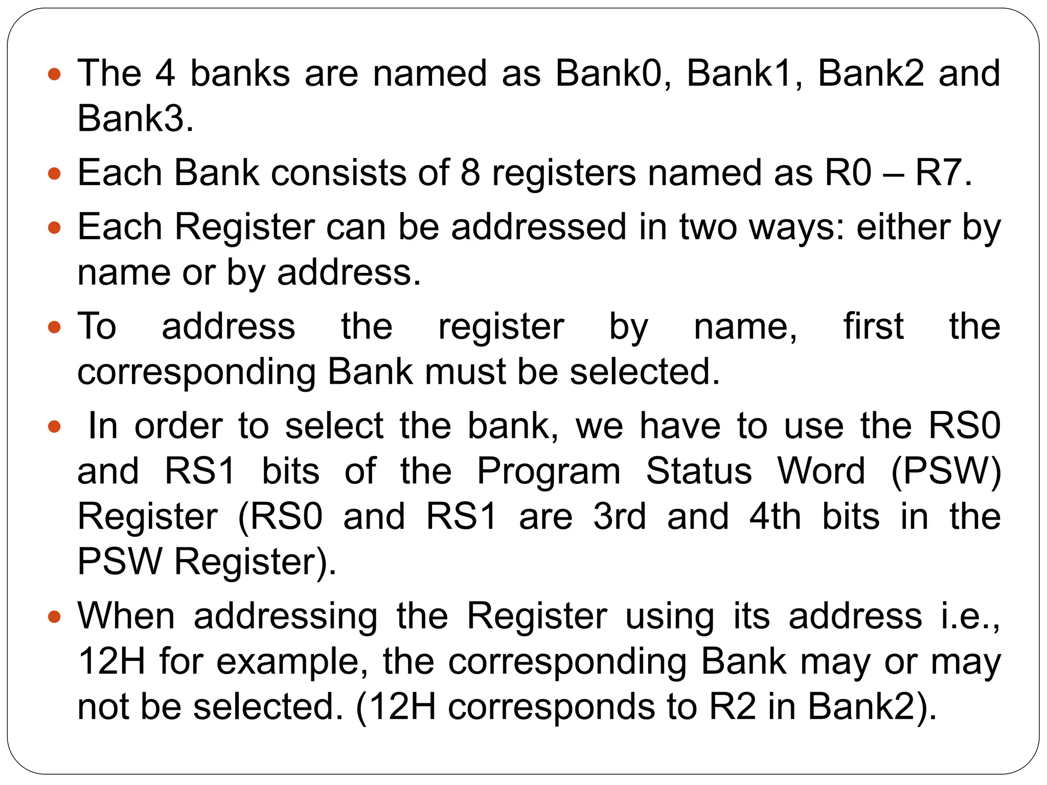  The 4 banks are named as Bank0, Bank1, Bank2 and
Bank3.
 Each Bank consists of 8 registers named as R0 – R7.
 Each Register can be addressed in two ways: either by
name or by address.
 To address the register by name, first the
corresponding Bank must be selected.
 In order to select the bank, we have to use the RS0
and RS1 bits of the Program Status Word (PSW)
Register (RS0 and RS1 are 3rd and 4th bits in the
PSW Register).
 When addressing the Register using its address i.e.,
12H for example, the corresponding Bank may or may
not be selected. (12H corresponds to R2 in Bank2).
 