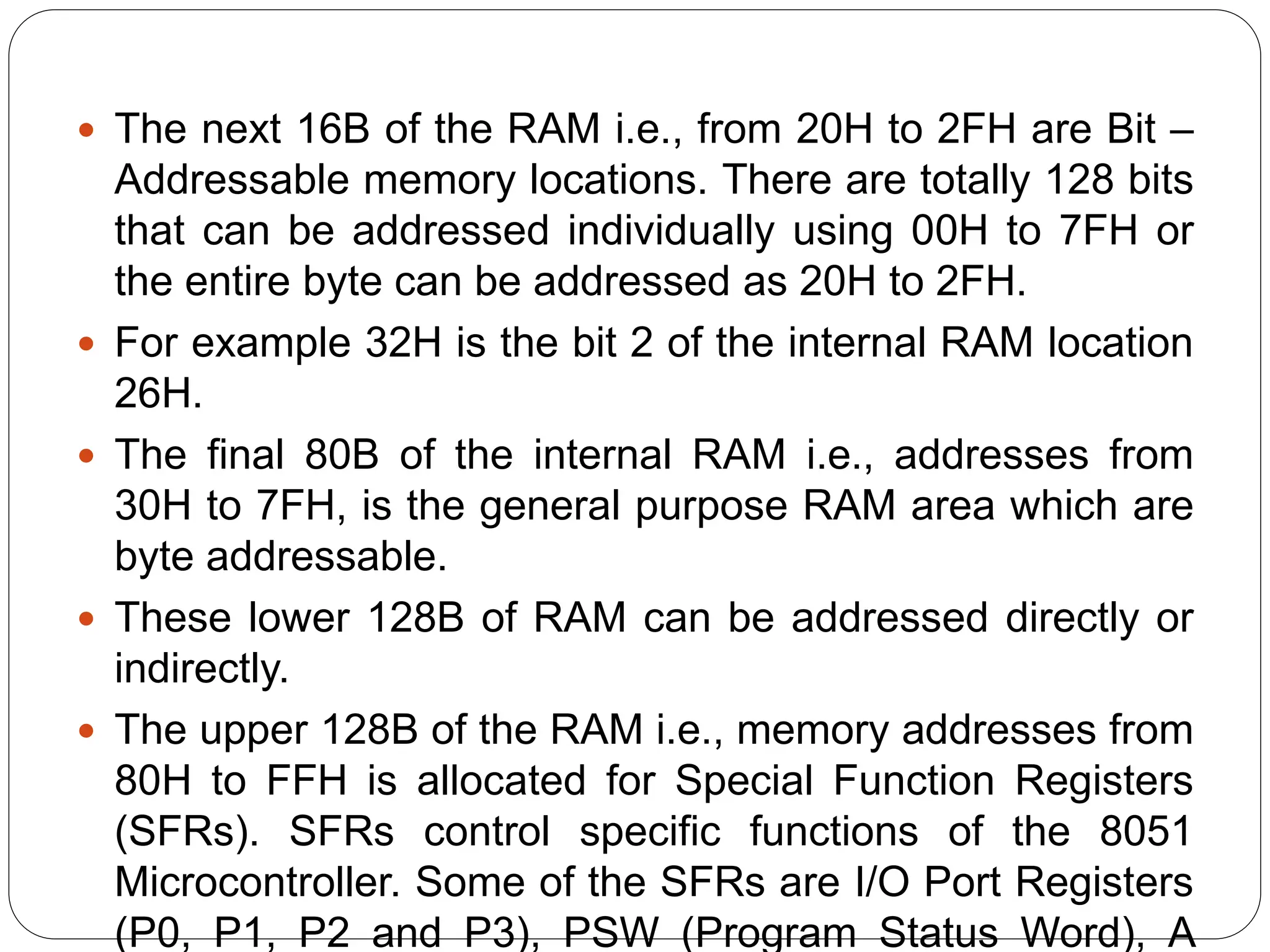  The next 16B of the RAM i.e., from 20H to 2FH are Bit –
Addressable memory locations. There are totally 128 bits
that can be addressed individually using 00H to 7FH or
the entire byte can be addressed as 20H to 2FH.
 For example 32H is the bit 2 of the internal RAM location
26H.
 The final 80B of the internal RAM i.e., addresses from
30H to 7FH, is the general purpose RAM area which are
byte addressable.
 These lower 128B of RAM can be addressed directly or
indirectly.
 The upper 128B of the RAM i.e., memory addresses from
80H to FFH is allocated for Special Function Registers
(SFRs). SFRs control specific functions of the 8051
Microcontroller. Some of the SFRs are I/O Port Registers
(P0, P1, P2 and P3), PSW (Program Status Word), A
 