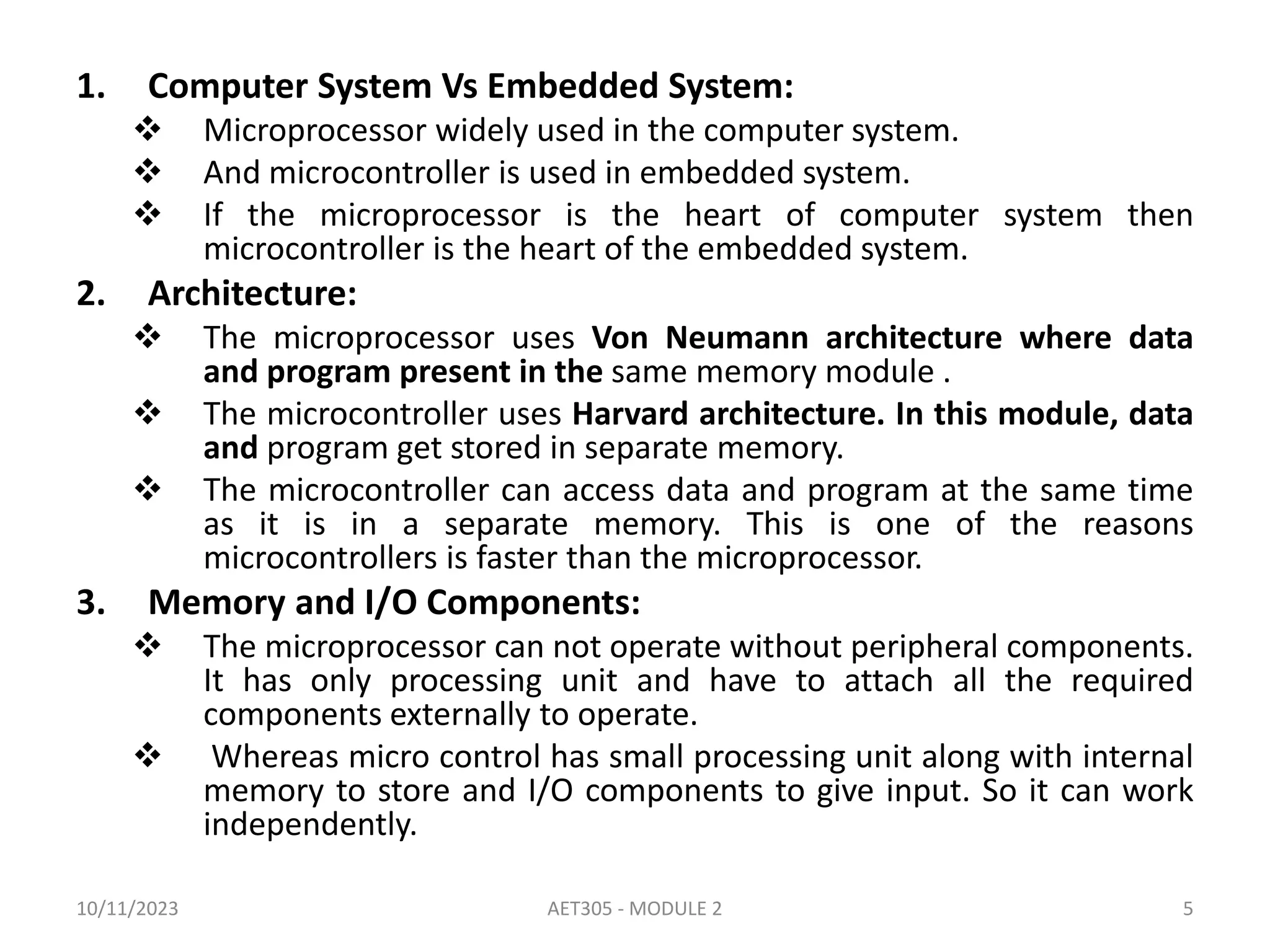 1. Computer System Vs Embedded System:
 Microprocessor widely used in the computer system.
 And microcontroller is used in embedded system.
 If the microprocessor is the heart of computer system then
microcontroller is the heart of the embedded system.
2. Architecture:
 The microprocessor uses Von Neumann architecture where data
and program present in the same memory module .
 The microcontroller uses Harvard architecture. In this module, data
and program get stored in separate memory.
 The microcontroller can access data and program at the same time
as it is in a separate memory. This is one of the reasons
microcontrollers is faster than the microprocessor.
3. Memory and I/O Components:
 The microprocessor can not operate without peripheral components.
It has only processing unit and have to attach all the required
components externally to operate.
 Whereas micro control has small processing unit along with internal
memory to store and I/O components to give input. So it can work
independently.
10/11/2023 AET305 - MODULE 2 5
 