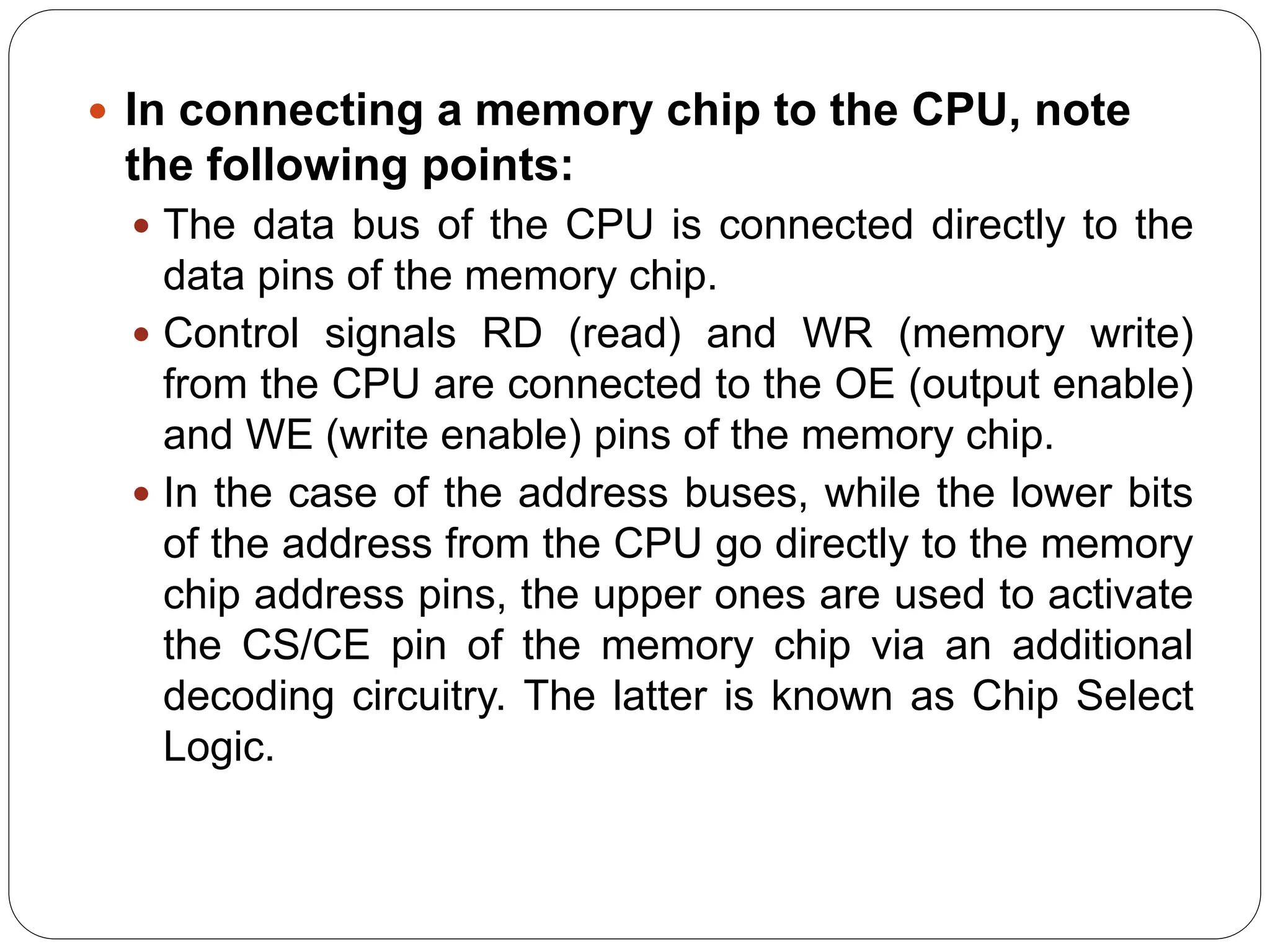  In connecting a memory chip to the CPU, note
the following points:
 The data bus of the CPU is connected directly to the
data pins of the memory chip.
 Control signals RD (read) and WR (memory write)
from the CPU are connected to the OE (output enable)
and WE (write enable) pins of the memory chip.
 In the case of the address buses, while the lower bits
of the address from the CPU go directly to the memory
chip address pins, the upper ones are used to activate
the CS/CE pin of the memory chip via an additional
decoding circuitry. The latter is known as Chip Select
Logic.
 