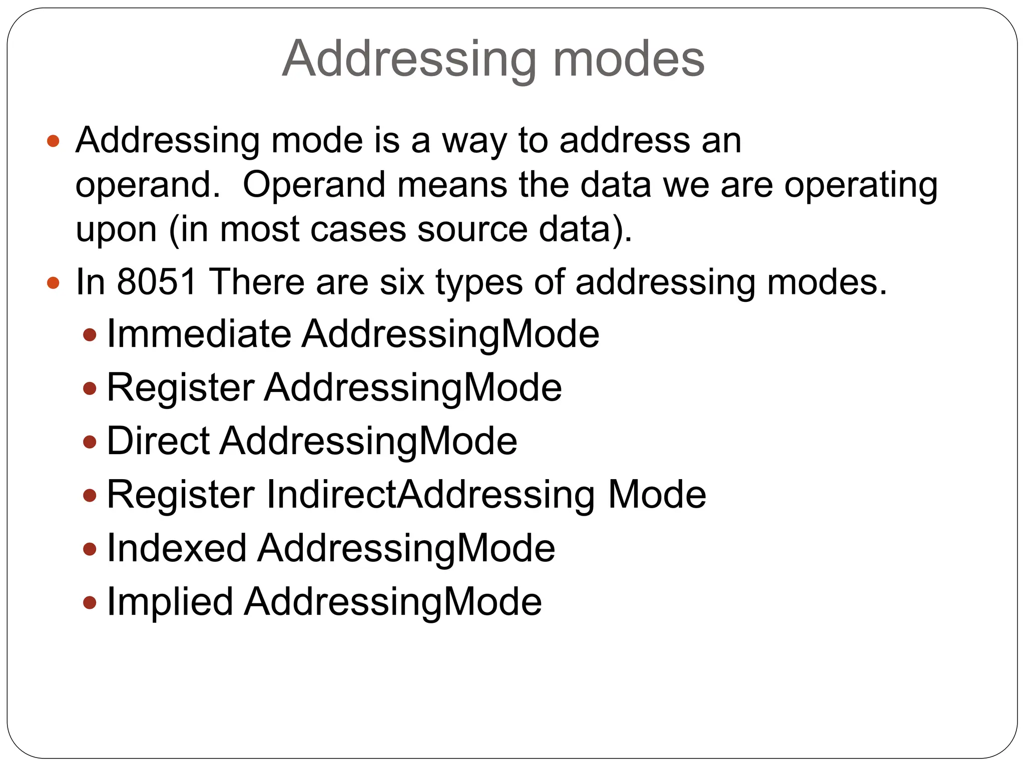 Addressing modes
 Addressing mode is a way to address an
operand. Operand means the data we are operating
upon (in most cases source data).
 In 8051 There are six types of addressing modes.
 Immediate AddressingMode
 Register AddressingMode
 Direct AddressingMode
 Register IndirectAddressing Mode
 Indexed AddressingMode
 Implied AddressingMode
 