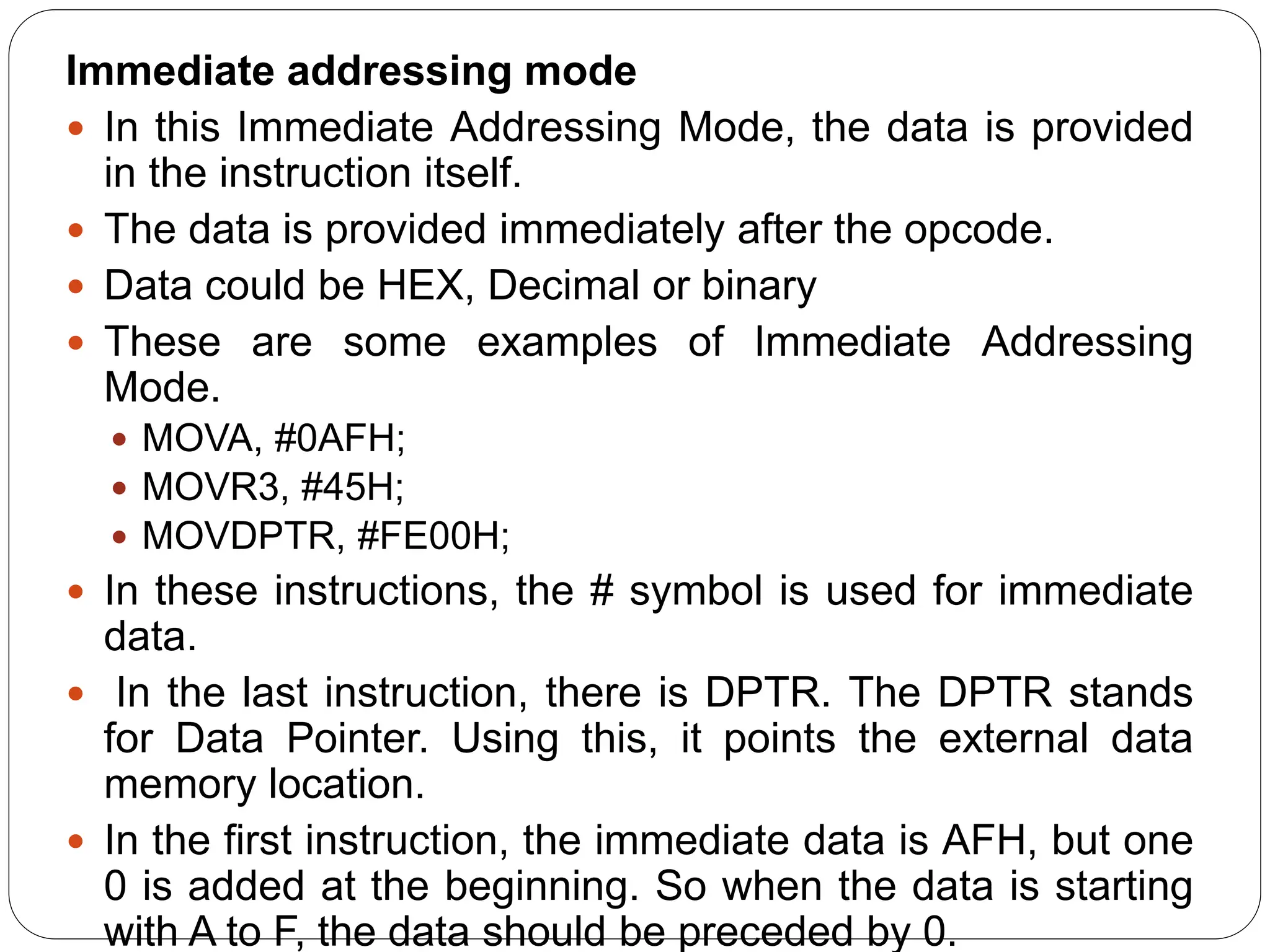 Immediate addressing mode
 In this Immediate Addressing Mode, the data is provided
in the instruction itself.
 The data is provided immediately after the opcode.
 Data could be HEX, Decimal or binary
 These are some examples of Immediate Addressing
Mode.
 MOVA, #0AFH;
 MOVR3, #45H;
 MOVDPTR, #FE00H;
 In these instructions, the # symbol is used for immediate
data.
 In the last instruction, there is DPTR. The DPTR stands
for Data Pointer. Using this, it points the external data
memory location.
 In the first instruction, the immediate data is AFH, but one
0 is added at the beginning. So when the data is starting
with A to F, the data should be preceded by 0.
 