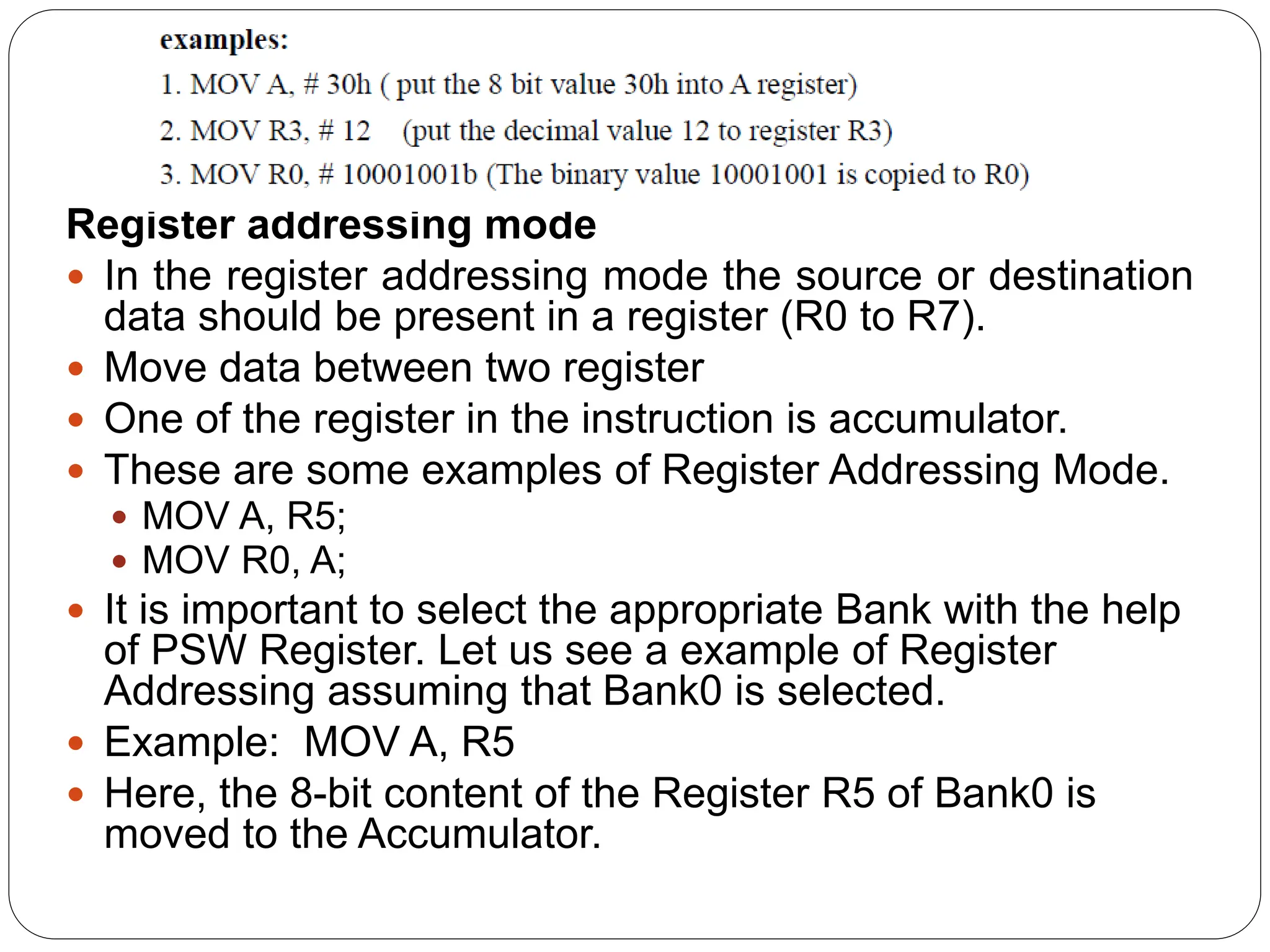 Register addressing mode
 In the register addressing mode the source or destination
data should be present in a register (R0 to R7).
 Move data between two register
 One of the register in the instruction is accumulator.
 These are some examples of Register Addressing Mode.
 MOV A, R5;
 MOV R0, A;
 It is important to select the appropriate Bank with the help
of PSW Register. Let us see a example of Register
Addressing assuming that Bank0 is selected.
 Example: MOV A, R5
 Here, the 8-bit content of the Register R5 of Bank0 is
moved to the Accumulator.
 