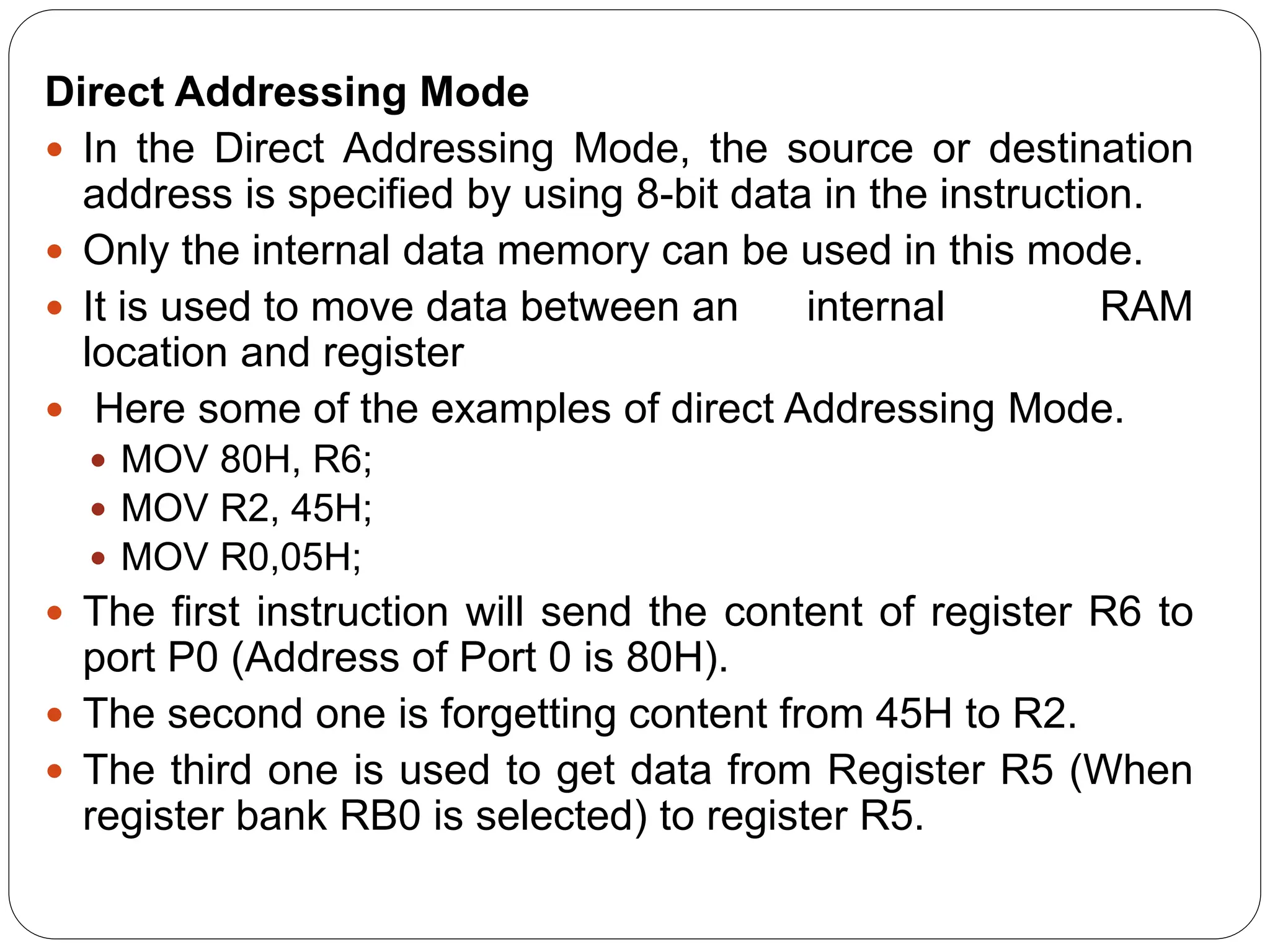 Direct Addressing Mode
 In the Direct Addressing Mode, the source or destination
address is specified by using 8-bit data in the instruction.
 Only the internal data memory can be used in this mode.
 It is used to move data between an internal RAM
location and register
 Here some of the examples of direct Addressing Mode.
 MOV 80H, R6;
 MOV R2, 45H;
 MOV R0,05H;
 The first instruction will send the content of register R6 to
port P0 (Address of Port 0 is 80H).
 The second one is forgetting content from 45H to R2.
 The third one is used to get data from Register R5 (When
register bank RB0 is selected) to register R5.
 
