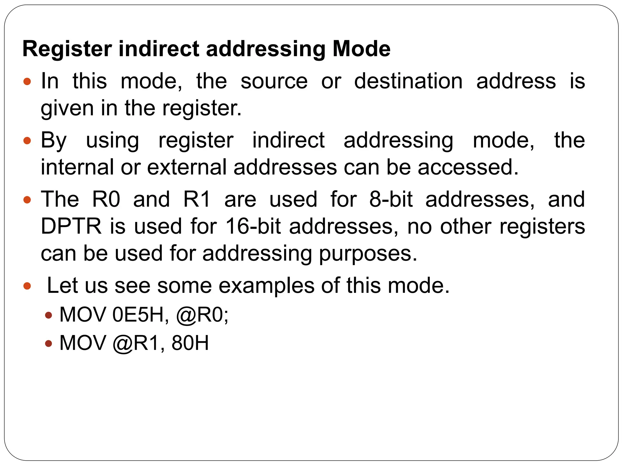 Register indirect addressing Mode
 In this mode, the source or destination address is
given in the register.
 By using register indirect addressing mode, the
internal or external addresses can be accessed.
 The R0 and R1 are used for 8-bit addresses, and
DPTR is used for 16-bit addresses, no other registers
can be used for addressing purposes.
 Let us see some examples of this mode.
 MOV 0E5H, @R0;
 MOV @R1, 80H
 