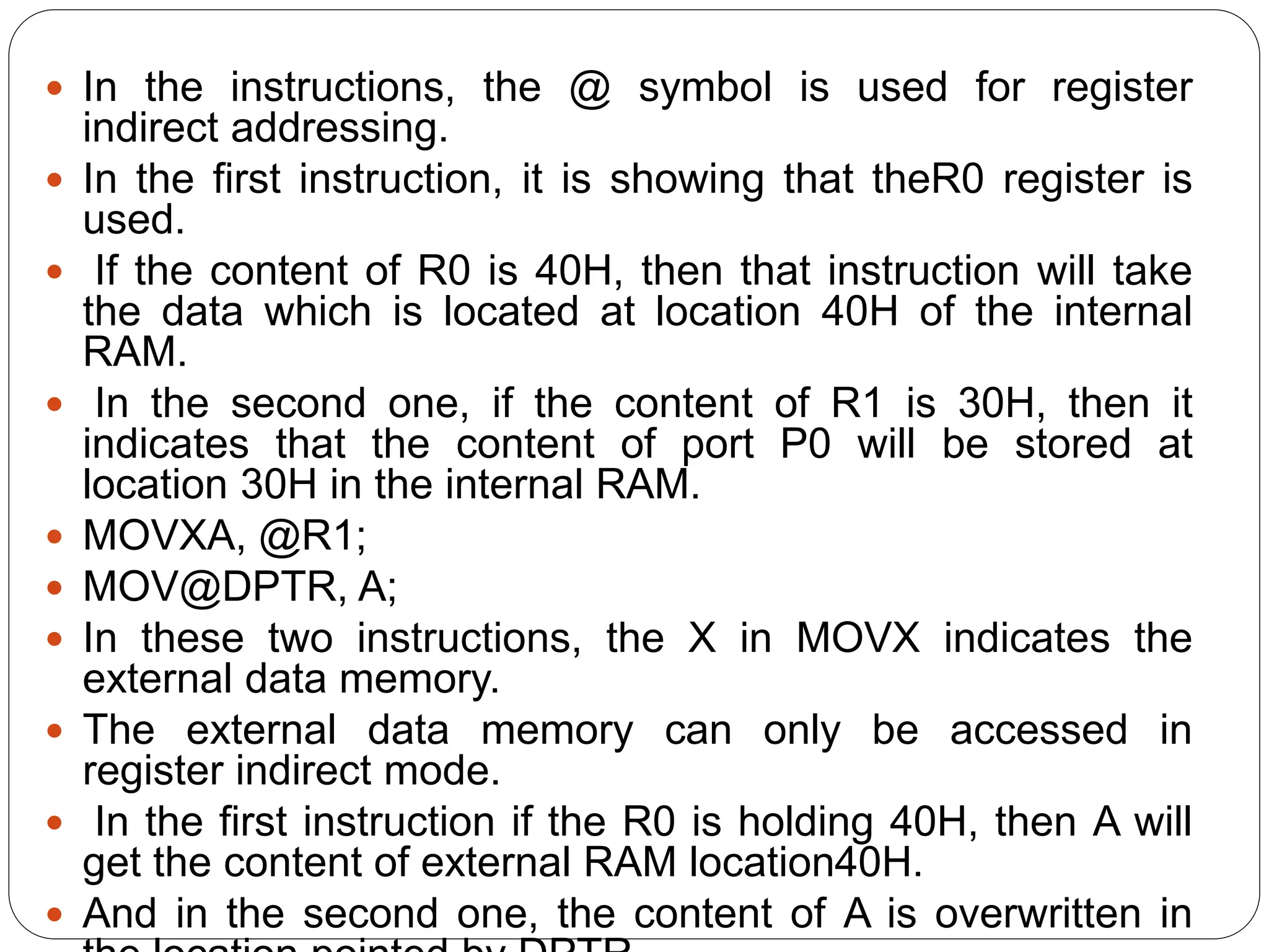  In the instructions, the @ symbol is used for register
indirect addressing.
 In the first instruction, it is showing that theR0 register is
used.
 If the content of R0 is 40H, then that instruction will take
the data which is located at location 40H of the internal
RAM.
 In the second one, if the content of R1 is 30H, then it
indicates that the content of port P0 will be stored at
location 30H in the internal RAM.
 MOVXA, @R1;
 MOV@DPTR, A;
 In these two instructions, the X in MOVX indicates the
external data memory.
 The external data memory can only be accessed in
register indirect mode.
 In the first instruction if the R0 is holding 40H, then A will
get the content of external RAM location40H.
 And in the second one, the content of A is overwritten in
 
