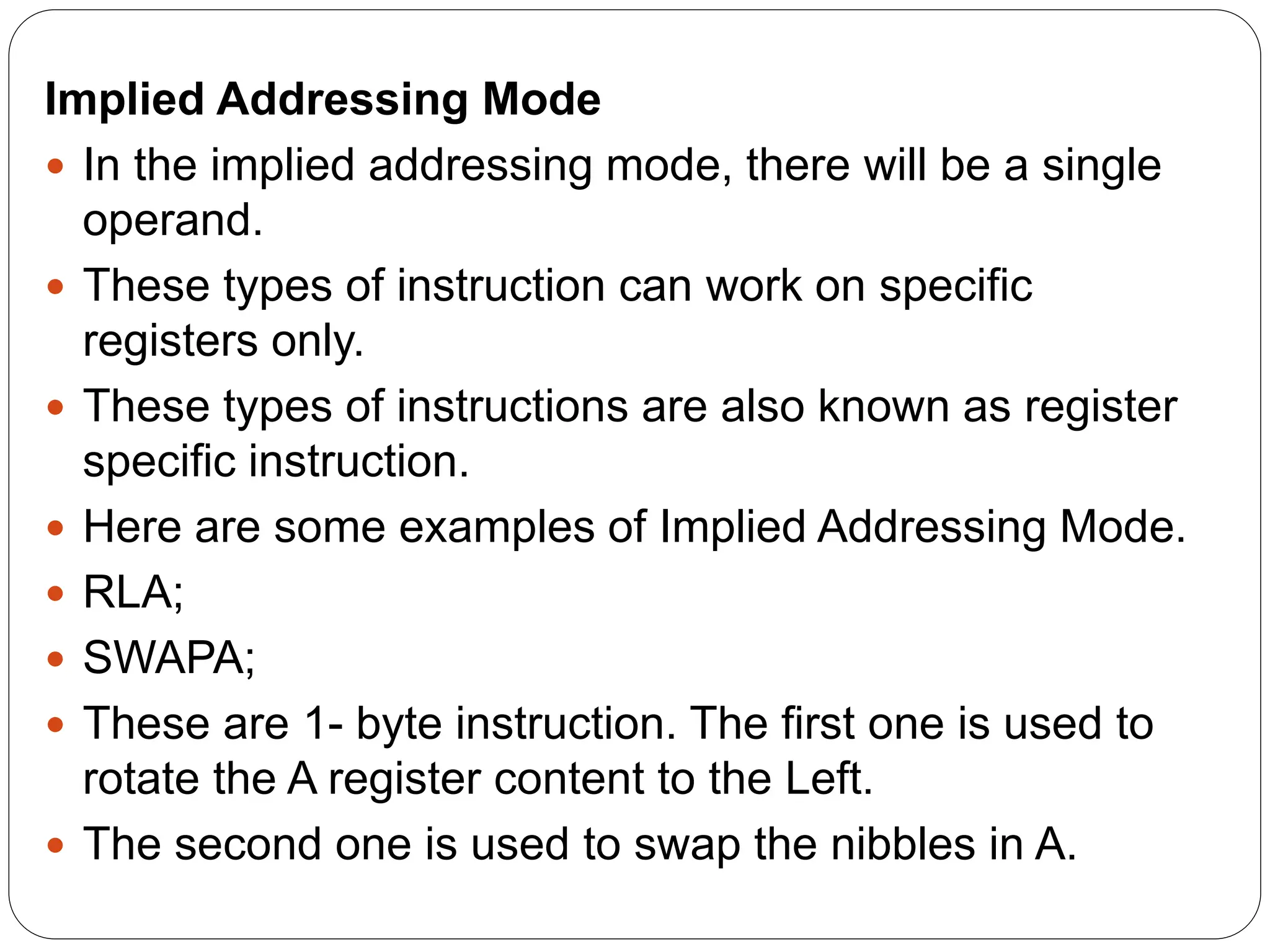 Implied Addressing Mode
 In the implied addressing mode, there will be a single
operand.
 These types of instruction can work on specific
registers only.
 These types of instructions are also known as register
specific instruction.
 Here are some examples of Implied Addressing Mode.
 RLA;
 SWAPA;
 These are 1- byte instruction. The first one is used to
rotate the A register content to the Left.
 The second one is used to swap the nibbles in A.
 