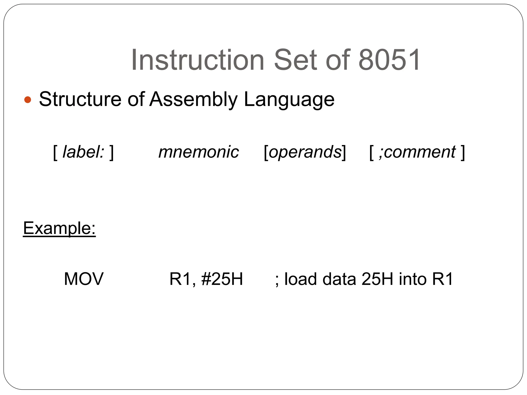 Instruction Set of 8051
 Structure of Assembly Language
[ label: ] mnemonic [operands] [ ;comment ]
Example:
MOV R1, #25H ; load data 25H into R1
 