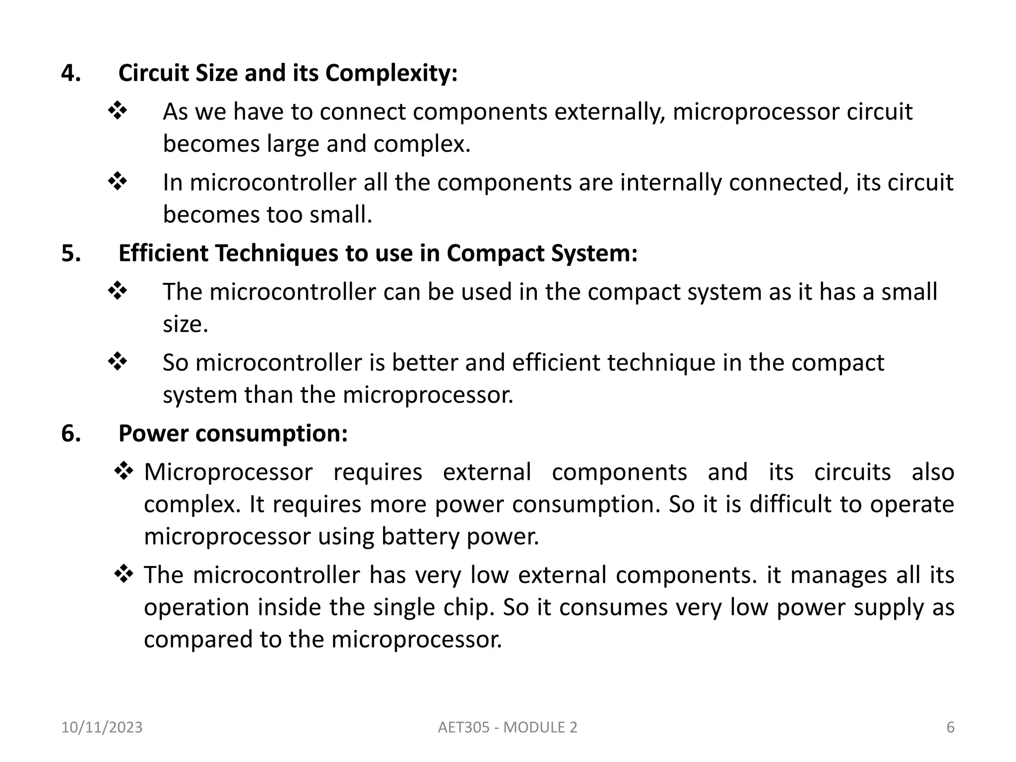 4. Circuit Size and its Complexity:
 As we have to connect components externally, microprocessor circuit
becomes large and complex.
 In microcontroller all the components are internally connected, its circuit
becomes too small.
5. Efficient Techniques to use in Compact System:
 The microcontroller can be used in the compact system as it has a small
size.
 So microcontroller is better and efficient technique in the compact
system than the microprocessor.
6. Power consumption:
 Microprocessor requires external components and its circuits also
complex. It requires more power consumption. So it is difficult to operate
microprocessor using battery power.
 The microcontroller has very low external components. it manages all its
operation inside the single chip. So it consumes very low power supply as
compared to the microprocessor.
10/11/2023 AET305 - MODULE 2 6
 