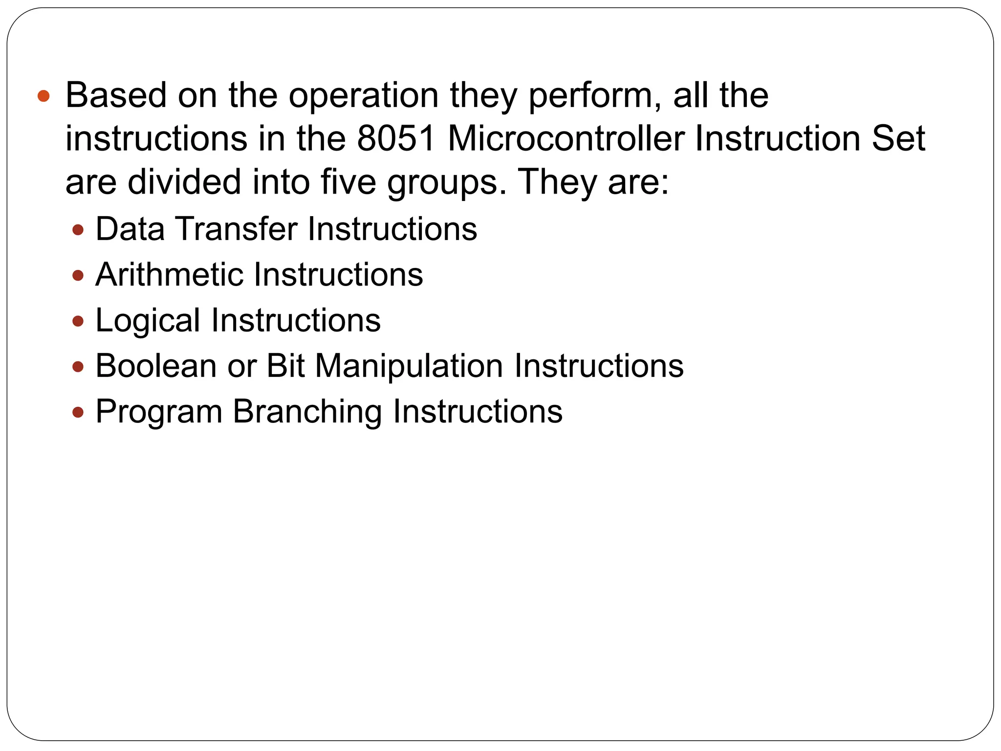  Based on the operation they perform, all the
instructions in the 8051 Microcontroller Instruction Set
are divided into five groups. They are:
 Data Transfer Instructions
 Arithmetic Instructions
 Logical Instructions
 Boolean or Bit Manipulation Instructions
 Program Branching Instructions
 