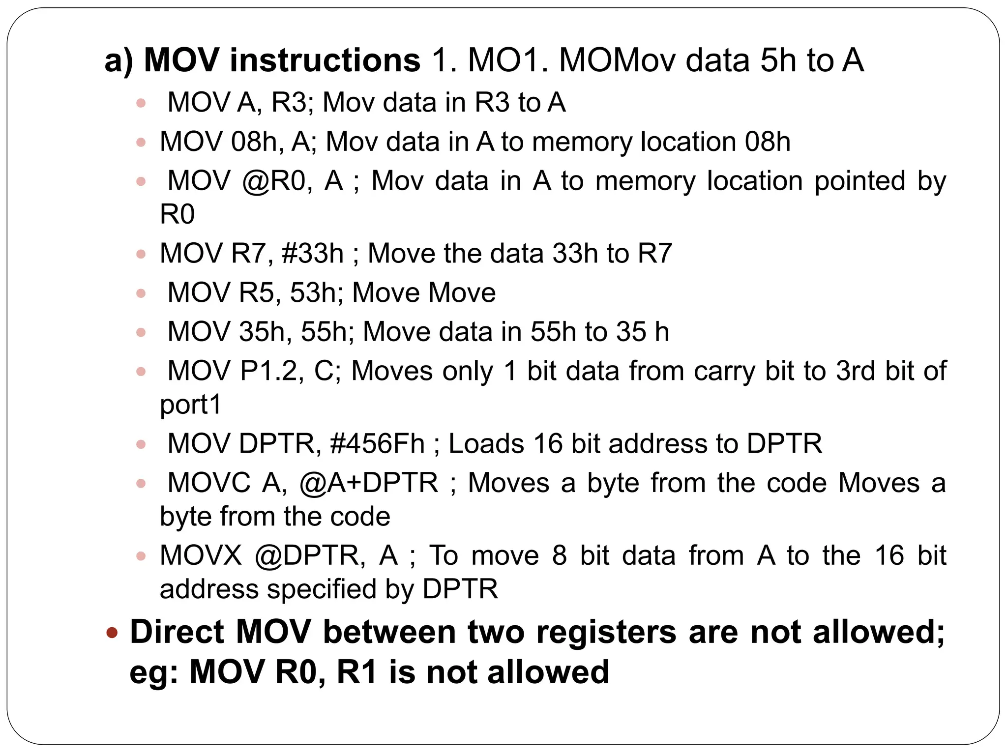 a) MOV instructions 1. MO1. MOMov data 5h to A
 MOV A, R3; Mov data in R3 to A
 MOV 08h, A; Mov data in A to memory location 08h
 MOV @R0, A ; Mov data in A to memory location pointed by
R0
 MOV R7, #33h ; Move the data 33h to R7
 MOV R5, 53h; Move Move
 MOV 35h, 55h; Move data in 55h to 35 h
 MOV P1.2, C; Moves only 1 bit data from carry bit to 3rd bit of
port1
 MOV DPTR, #456Fh ; Loads 16 bit address to DPTR
 MOVC A, @A+DPTR ; Moves a byte from the code Moves a
byte from the code
 MOVX @DPTR, A ; To move 8 bit data from A to the 16 bit
address specified by DPTR
 Direct MOV between two registers are not allowed;
eg: MOV R0, R1 is not allowed
 