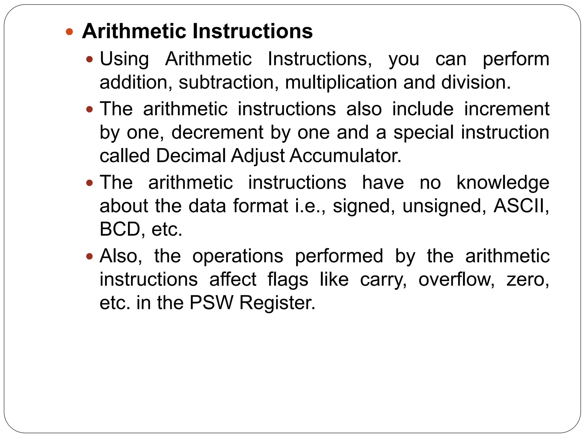  Arithmetic Instructions
 Using Arithmetic Instructions, you can perform
addition, subtraction, multiplication and division.
 The arithmetic instructions also include increment
by one, decrement by one and a special instruction
called Decimal Adjust Accumulator.
 The arithmetic instructions have no knowledge
about the data format i.e., signed, unsigned, ASCII,
BCD, etc.
 Also, the operations performed by the arithmetic
instructions affect flags like carry, overflow, zero,
etc. in the PSW Register.
 