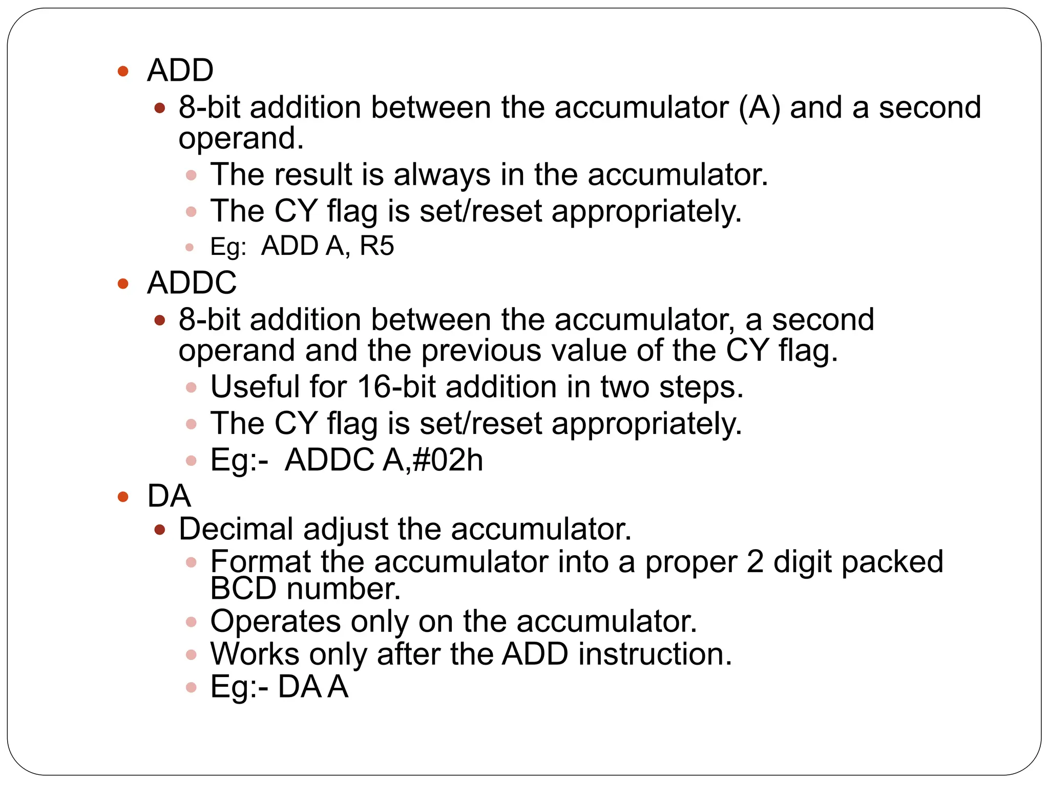  ADD
 8-bit addition between the accumulator (A) and a second
operand.
 The result is always in the accumulator.
 The CY flag is set/reset appropriately.
 Eg: ADD A, R5
 ADDC
 8-bit addition between the accumulator, a second
operand and the previous value of the CY flag.
 Useful for 16-bit addition in two steps.
 The CY flag is set/reset appropriately.
 Eg:- ADDC A,#02h
 DA
 Decimal adjust the accumulator.
 Format the accumulator into a proper 2 digit packed
BCD number.
 Operates only on the accumulator.
 Works only after the ADD instruction.
 Eg:- DA A
 