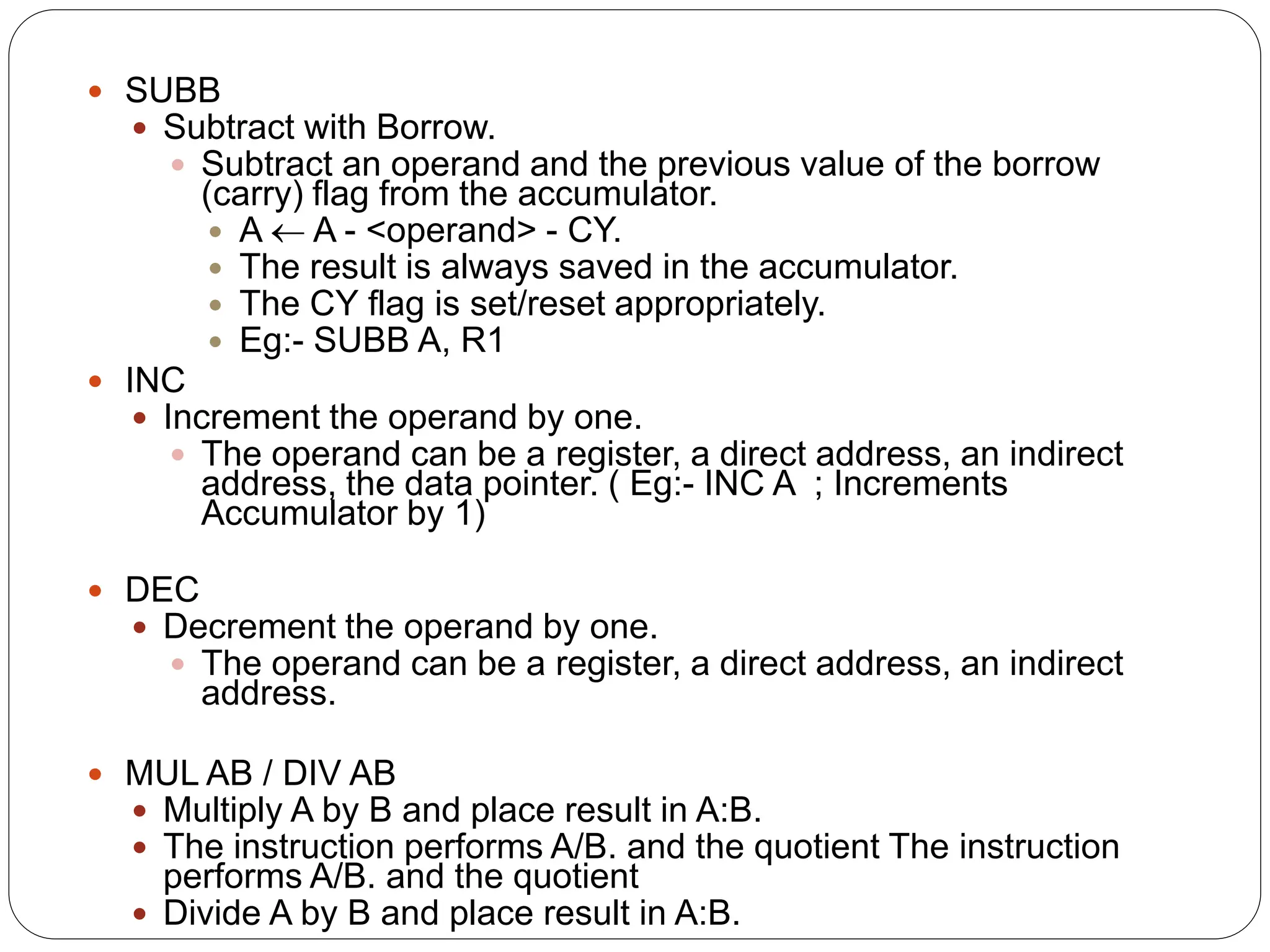  SUBB
 Subtract with Borrow.
 Subtract an operand and the previous value of the borrow
(carry) flag from the accumulator.
 A  A - <operand> - CY.
 The result is always saved in the accumulator.
 The CY flag is set/reset appropriately.
 Eg:- SUBB A, R1
 INC
 Increment the operand by one.
 The operand can be a register, a direct address, an indirect
address, the data pointer. ( Eg:- INC A ; Increments
Accumulator by 1)
 DEC
 Decrement the operand by one.
 The operand can be a register, a direct address, an indirect
address.
 MUL AB / DIV AB
 Multiply A by B and place result in A:B.
 The instruction performs A/B. and the quotient The instruction
performs A/B. and the quotient
 Divide A by B and place result in A:B.
 