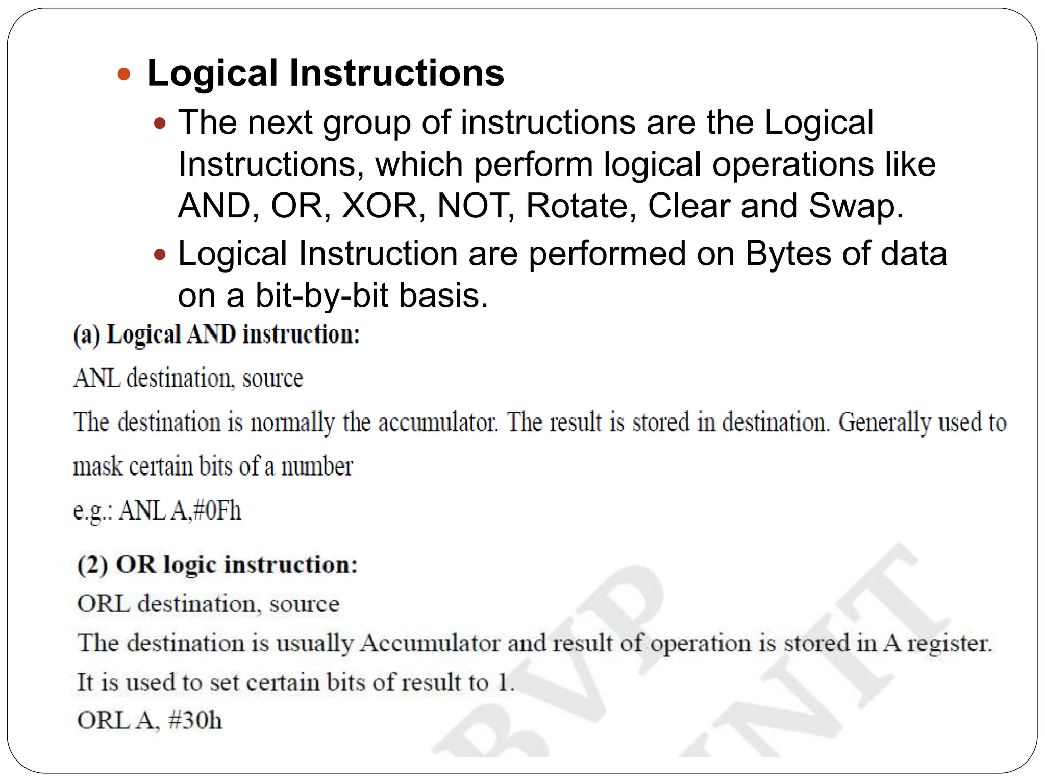  Logical Instructions
 The next group of instructions are the Logical
Instructions, which perform logical operations like
AND, OR, XOR, NOT, Rotate, Clear and Swap.
 Logical Instruction are performed on Bytes of data
on a bit-by-bit basis.
 
