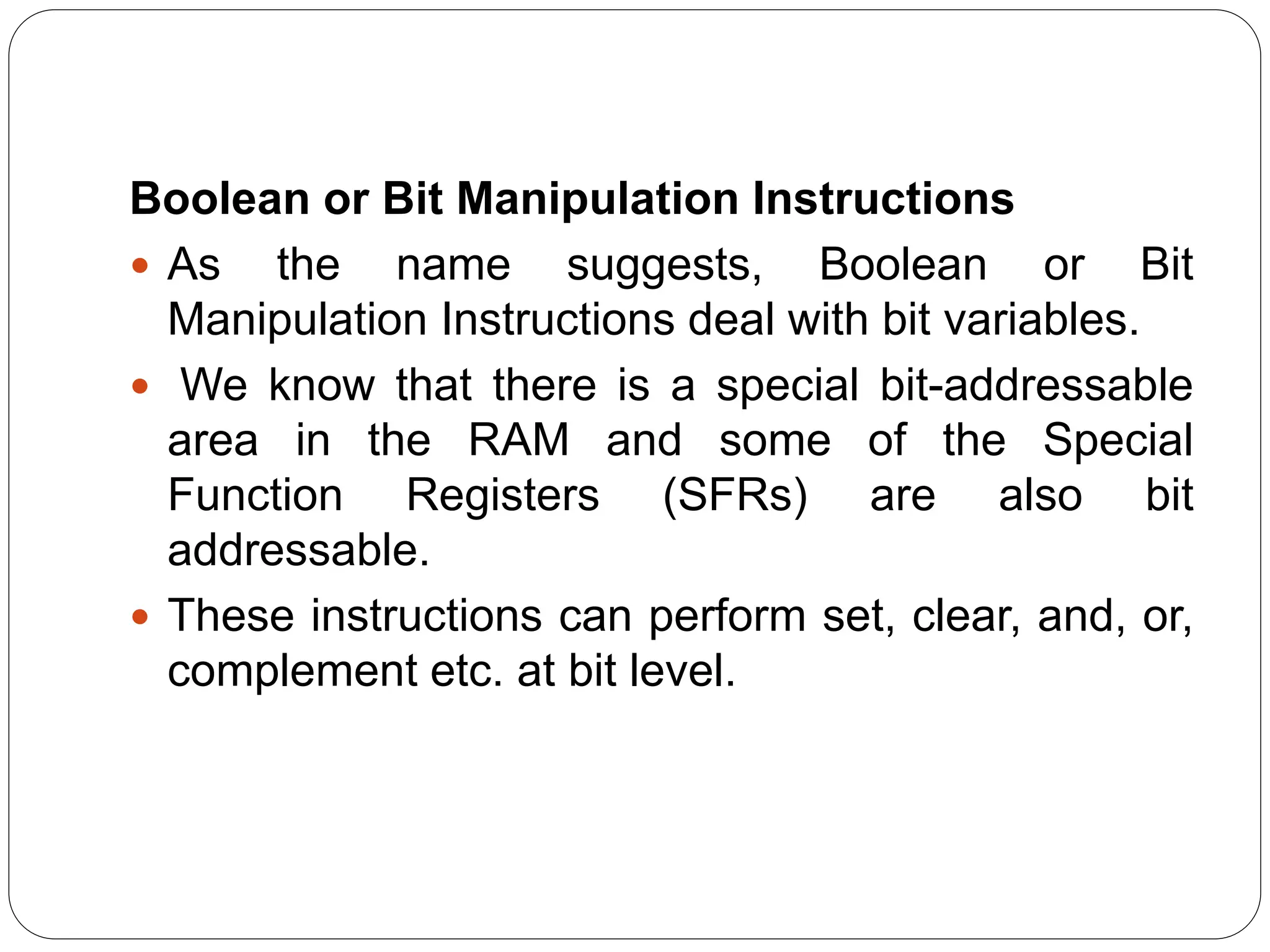 Boolean or Bit Manipulation Instructions
 As the name suggests, Boolean or Bit
Manipulation Instructions deal with bit variables.
 We know that there is a special bit-addressable
area in the RAM and some of the Special
Function Registers (SFRs) are also bit
addressable.
 These instructions can perform set, clear, and, or,
complement etc. at bit level.
 