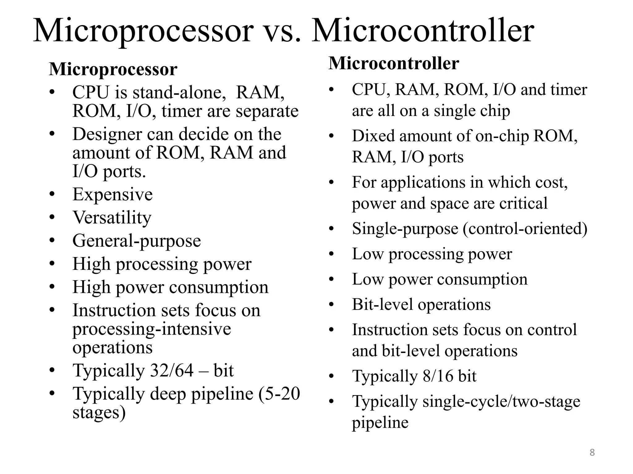 8
Microprocessor
• CPU is stand-alone, RAM,
ROM, I/O, timer are separate
• Designer can decide on the
amount of ROM, RAM and
I/O ports.
• Expensive
• Versatility
• General-purpose
• High processing power
• High power consumption
• Instruction sets focus on
processing-intensive
operations
• Typically 32/64 – bit
• Typically deep pipeline (5-20
stages)
Microcontroller
• CPU, RAM, ROM, I/O and timer
are all on a single chip
• Dixed amount of on-chip ROM,
RAM, I/O ports
• For applications in which cost,
power and space are critical
• Single-purpose (control-oriented)
• Low processing power
• Low power consumption
• Bit-level operations
• Instruction sets focus on control
and bit-level operations
• Typically 8/16 bit
• Typically single-cycle/two-stage
pipeline
Microprocessor vs. Microcontroller
 