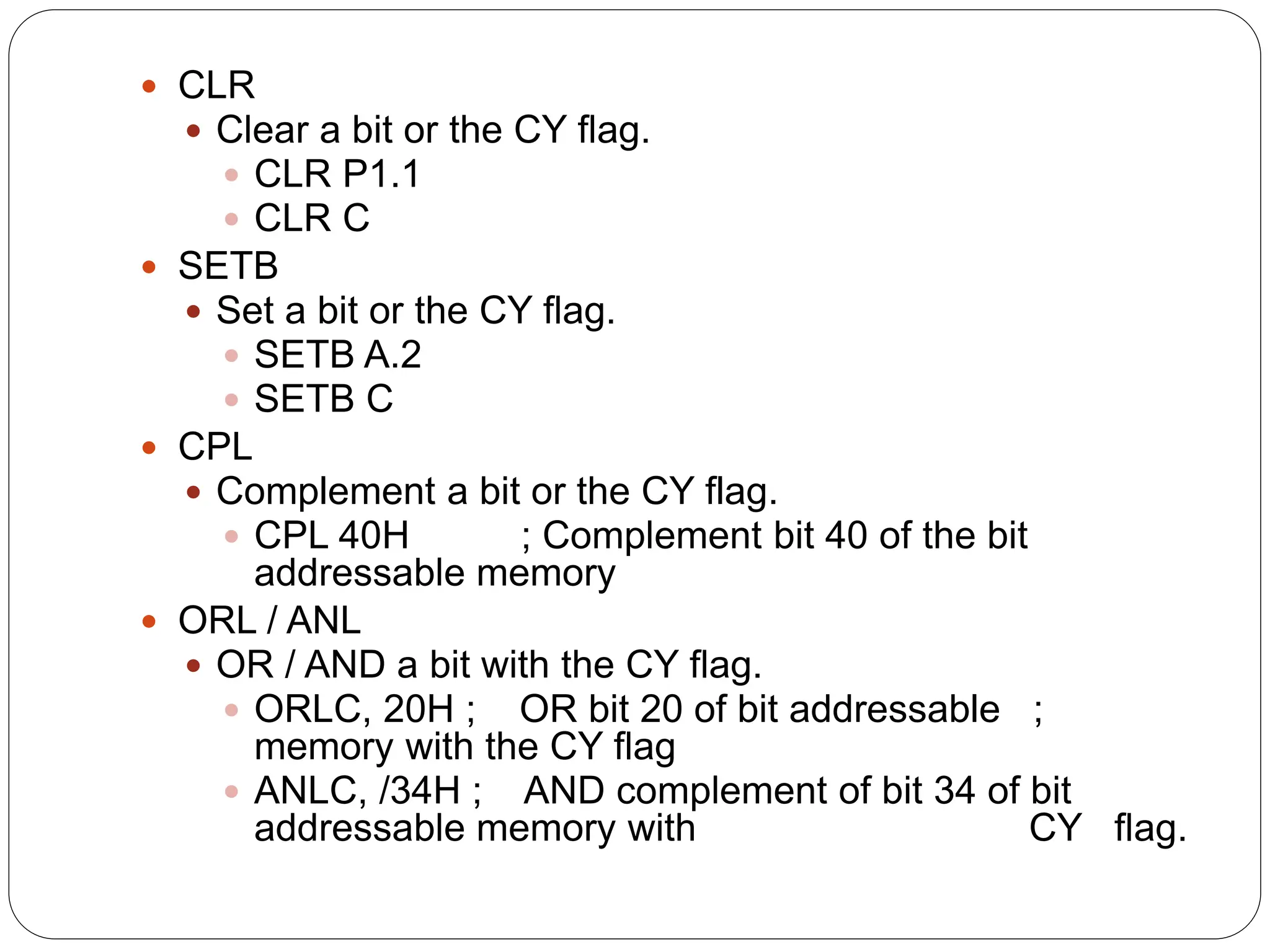  CLR
 Clear a bit or the CY flag.
 CLR P1.1
 CLR C
 SETB
 Set a bit or the CY flag.
 SETB A.2
 SETB C
 CPL
 Complement a bit or the CY flag.
 CPL 40H ; Complement bit 40 of the bit
addressable memory
 ORL / ANL
 OR / AND a bit with the CY flag.
 ORLC, 20H ; OR bit 20 of bit addressable ;
memory with the CY flag
 ANLC, /34H ; AND complement of bit 34 of bit
addressable memory with CY flag.
 