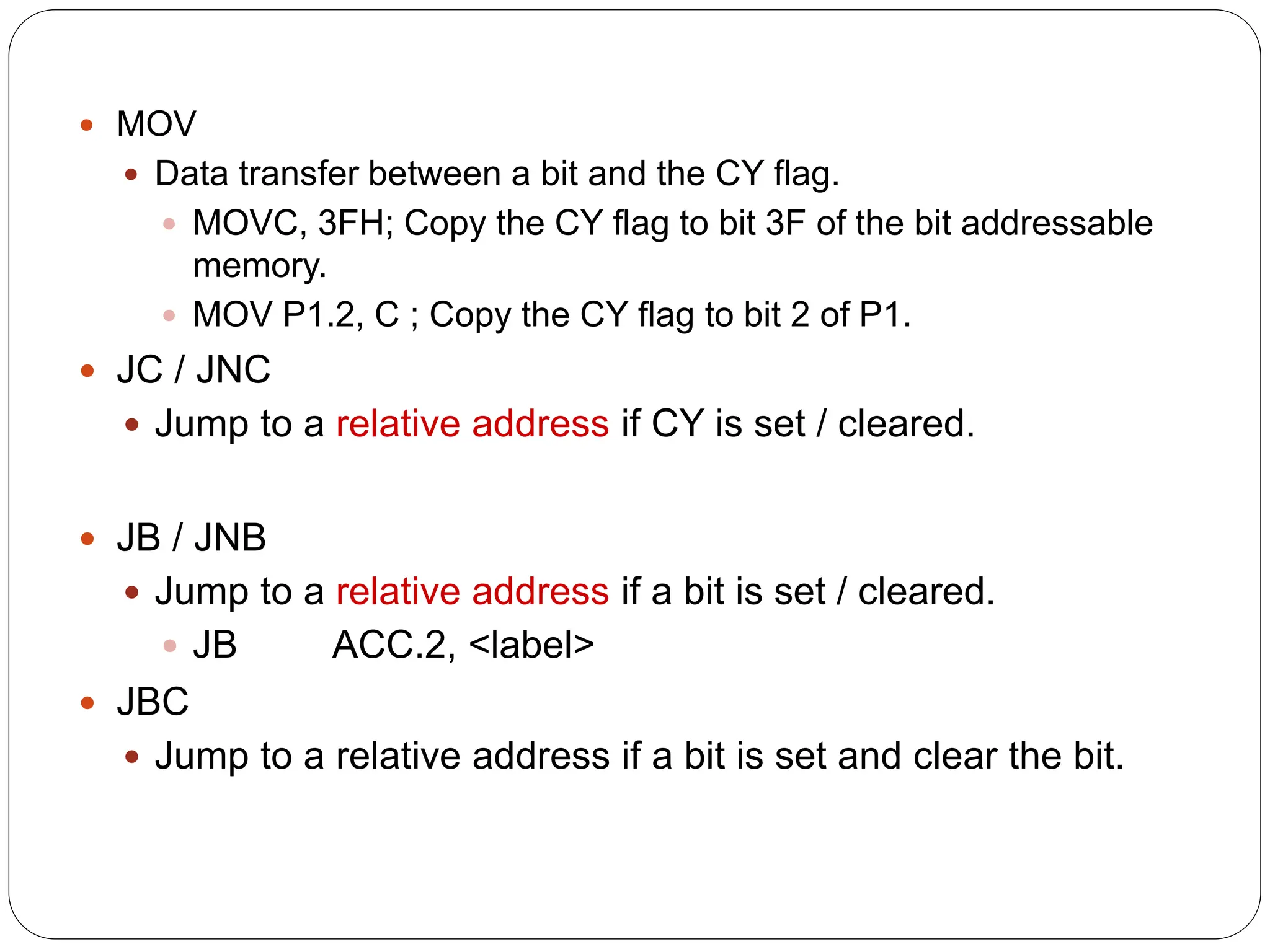  MOV
 Data transfer between a bit and the CY flag.
 MOVC, 3FH; Copy the CY flag to bit 3F of the bit addressable
memory.
 MOV P1.2, C ; Copy the CY flag to bit 2 of P1.
 JC / JNC
 Jump to a relative address if CY is set / cleared.
 JB / JNB
 Jump to a relative address if a bit is set / cleared.
 JB ACC.2, <label>
 JBC
 Jump to a relative address if a bit is set and clear the bit.
 