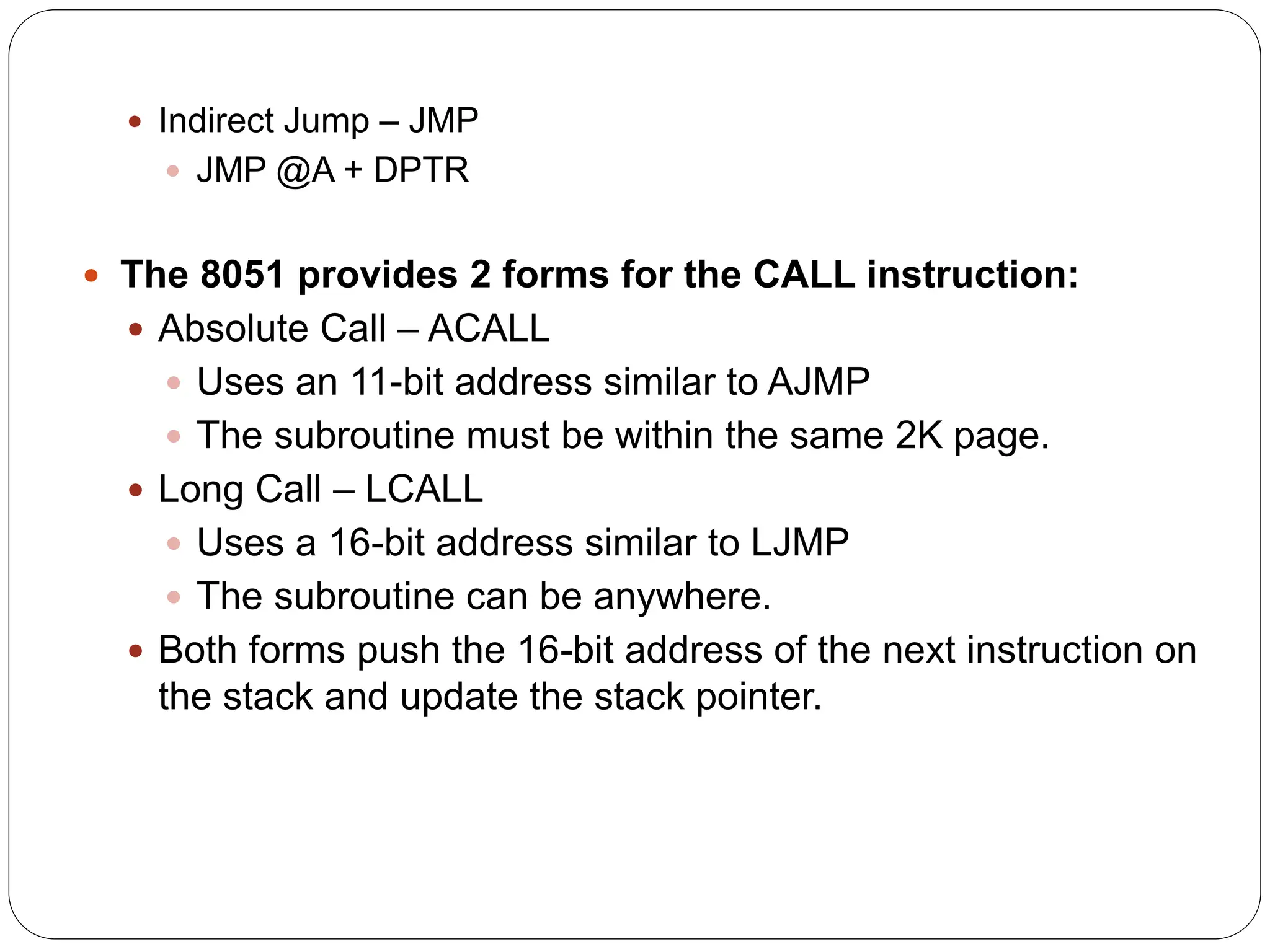  Indirect Jump – JMP
 JMP @A + DPTR
 The 8051 provides 2 forms for the CALL instruction:
 Absolute Call – ACALL
 Uses an 11-bit address similar to AJMP
 The subroutine must be within the same 2K page.
 Long Call – LCALL
 Uses a 16-bit address similar to LJMP
 The subroutine can be anywhere.
 Both forms push the 16-bit address of the next instruction on
the stack and update the stack pointer.
 