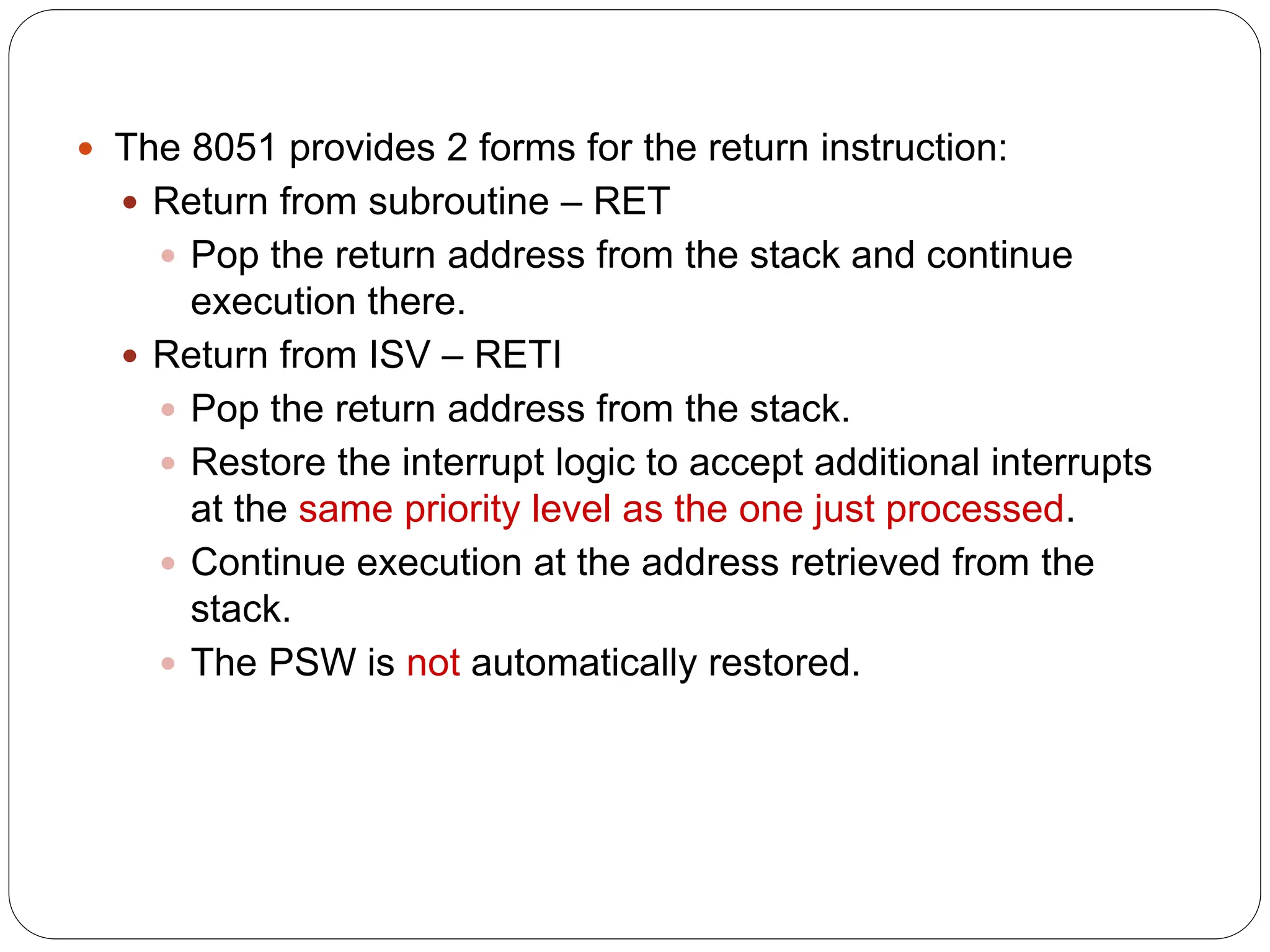  The 8051 provides 2 forms for the return instruction:
 Return from subroutine – RET
 Pop the return address from the stack and continue
execution there.
 Return from ISV – RETI
 Pop the return address from the stack.
 Restore the interrupt logic to accept additional interrupts
at the same priority level as the one just processed.
 Continue execution at the address retrieved from the
stack.
 The PSW is not automatically restored.
 