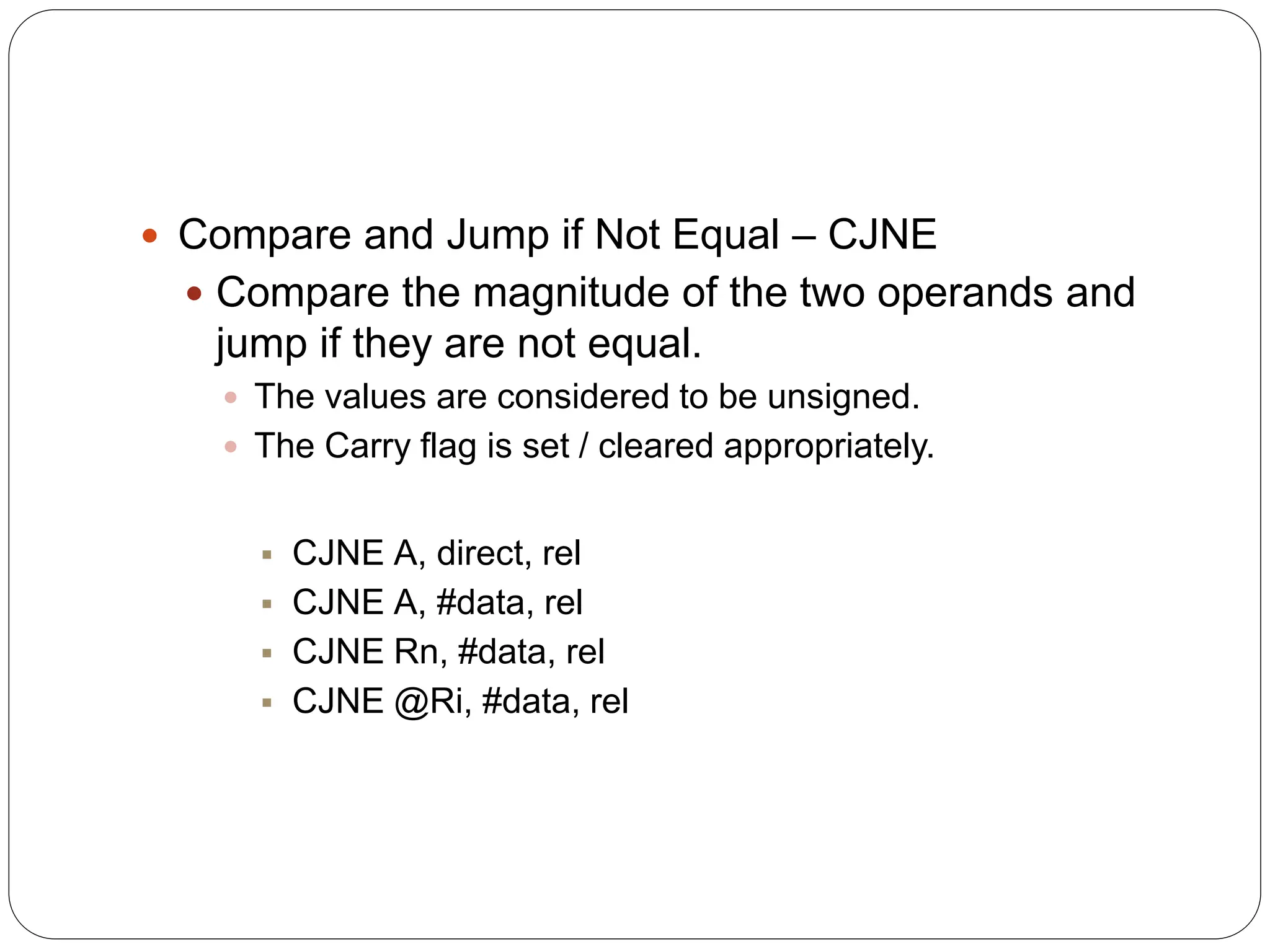  Compare and Jump if Not Equal – CJNE
 Compare the magnitude of the two operands and
jump if they are not equal.
 The values are considered to be unsigned.
 The Carry flag is set / cleared appropriately.
 CJNE A, direct, rel
 CJNE A, #data, rel
 CJNE Rn, #data, rel
 CJNE @Ri, #data, rel
 