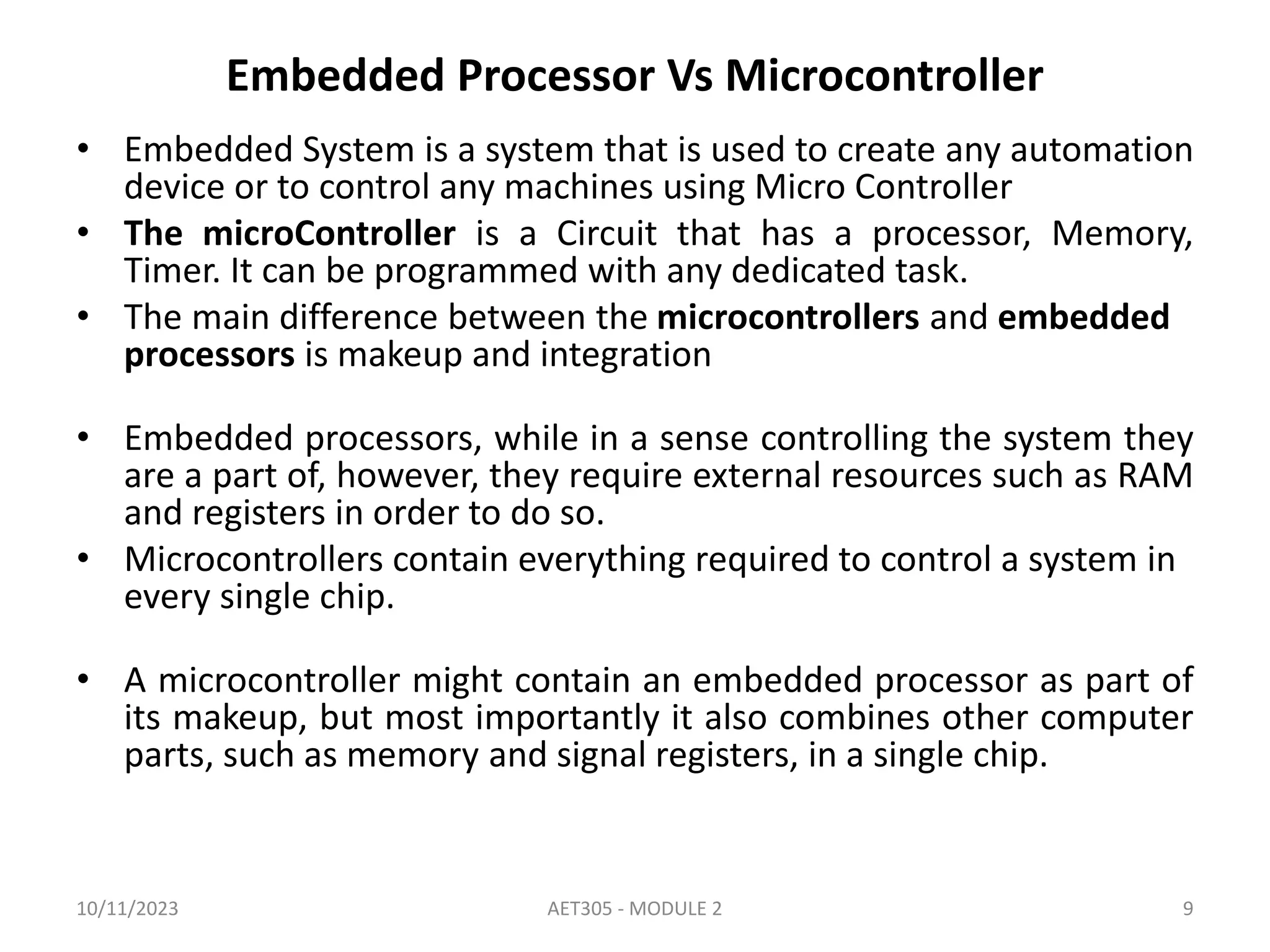 Embedded Processor Vs Microcontroller
• Embedded System is a system that is used to create any automation
device or to control any machines using Micro Controller
• The microController is a Circuit that has a processor, Memory,
Timer. It can be programmed with any dedicated task.
• The main difference between the microcontrollers and embedded
processors is makeup and integration
• Embedded processors, while in a sense controlling the system they
are a part of, however, they require external resources such as RAM
and registers in order to do so.
• Microcontrollers contain everything required to control a system in
every single chip.
• A microcontroller might contain an embedded processor as part of
its makeup, but most importantly it also combines other computer
parts, such as memory and signal registers, in a single chip.
10/11/2023 AET305 - MODULE 2 9
 