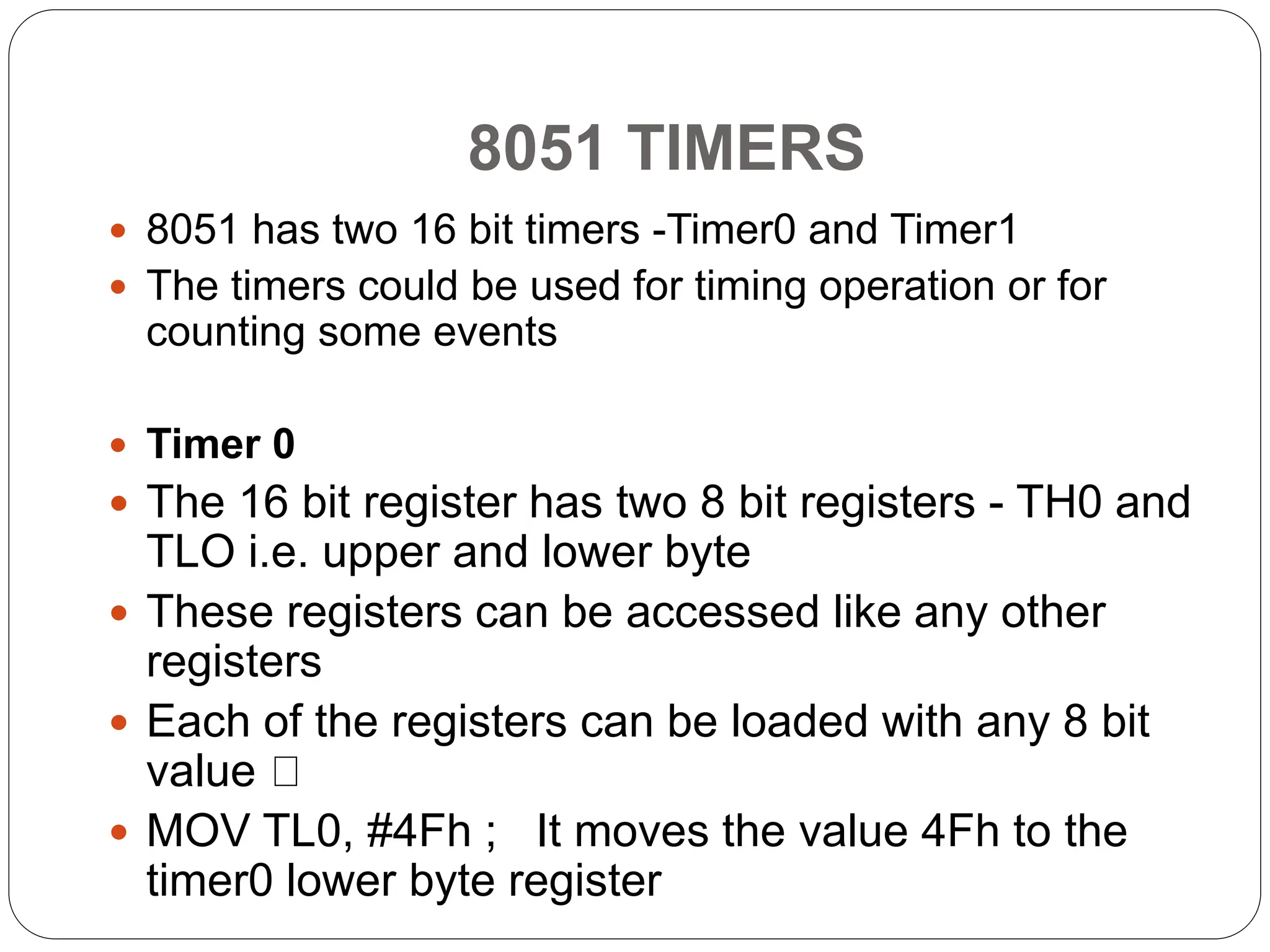 8051 TIMERS
 8051 has two 16 bit timers -Timer0 and Timer1
 The timers could be used for timing operation or for
counting some events
 Timer 0
 The 16 bit register has two 8 bit registers - TH0 and
TLO i.e. upper and lower byte
 These registers can be accessed like any other
registers
 Each of the registers can be loaded with any 8 bit
value
 MOV TL0, #4Fh ; It moves the value 4Fh to the
timer0 lower byte register
 