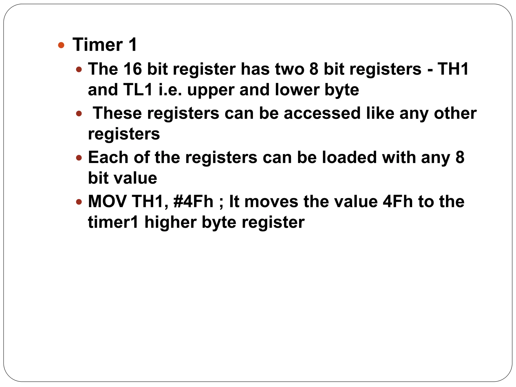  Timer 1
 The 16 bit register has two 8 bit registers - TH1
and TL1 i.e. upper and lower byte
 These registers can be accessed like any other
registers
 Each of the registers can be loaded with any 8
bit value
 MOV TH1, #4Fh ; It moves the value 4Fh to the
timer1 higher byte register
 