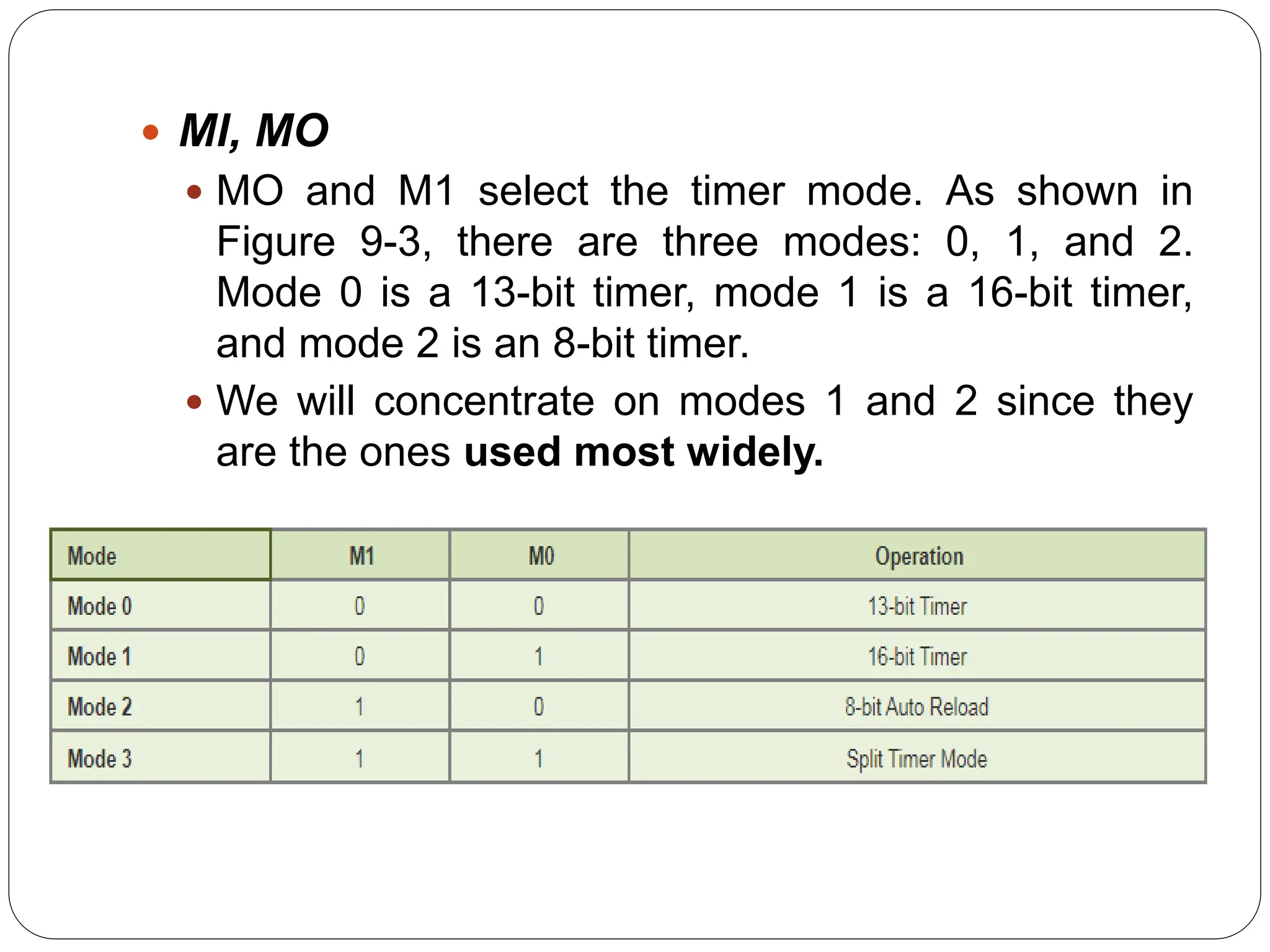  Ml, MO
 MO and M1 select the timer mode. As shown in
Figure 9-3, there are three modes: 0, 1, and 2.
Mode 0 is a 13-bit timer, mode 1 is a 16-bit timer,
and mode 2 is an 8-bit timer.
 We will concentrate on modes 1 and 2 since they
are the ones used most widely.
 